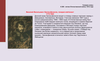 Галерея славы
                                        К 200 - летию Отечественной войны 1812 года


Василий Васильевич Орлов-Денисов, генерал-лейтенант
                       1775-1843
         Донской казак Орлов-Денисов входит в плеяду славных партизан наряду с
         Давыдовым, Сеславиным, Фигнером. Участник кампании 1807 года и
         русско-шведской войны 1808—1809 годов. В Отечественную войну был
         командиром лейб-гвардии казачьего полка, входившего в армию Барклая
         де Толли. Участвовал в знаменитой операции под Ляховом, где под
         командованием Давыдова, Сеславина и Фигнера отряды партизан
         окружили, атаковали и взяли в плен двухтысячную колонну французов во
         главе с командиром — генералом Ожеро. Кутузов сказал: «Победа под
         Ляховом тем более знаменита, что в первый раз в продолжении
         нынешней кампании неприятельский корпус положил перед нами
         оружие». Орлов-Денисов отличился также в боях под Тарутином и
         Лейпцигом.
 