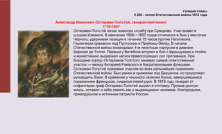 Галерея славы
                                         К 200 - летию Отечественной войны 1812 года

Александр Иванович Остерман-Толстой, генерал-лейтенант
                        1770-1857
        Остерман-Толстой начал военную службу при Суворове. Участвовал в
        штурме Измаила. В кампании 1806—1807 годов отличился в бою у местечка
        Черного, удерживая позиции в течение 15 часов против Наполеона.
        Героически сражался под Пултуском и Прейсиш-Эйлау. В начале
        Отечественной войны командовал 4-м пехотным корпусом в дивизии
        Барклая де Толли. Первым у Витебска вступил в бой с французами и стойко
        и мужественно выдержал натиск превосходящих сил противника. При
        Бородине корпус Остермана-Толстого занимал самый ответственный
        участок — между батареей Раевского и Багратионовыми флешами.
        Остерман-Толстой принимал участие во всех дальнейших сражениях
        Отечественной войны. Был ранен в сражении под Бауценом, но продолжал
        руководить боем. В сражении у чешского селения Кульм, завершившемся
        поражением французов, лишился левой руки. В 1816 году генерал от
        инфантерии граф Остерман-Толстой вышел в отставку. Прожив долгую
        жизнь, оставил о себе память как о выдающемся человеке, благородном,
        прямодушном и истинном патриоте России.
 