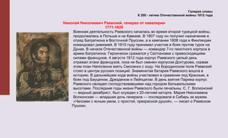 Галерея славы
                                      К 200 - летию Отечественной войны 1812 года

Николай Николаевич Раевский, генерал от кавалерии
                      1771-1829
     Военная деятельность Раевского началась во время второй турецкой войны,
     продолжалась в Польше и на Кавказе. В 1807 году он получил назначение в
     отряд Багратиона в Восточной Пруссии, а в кампании 1808 года в Финляндии
     командовал дивизией. В 1810 году принимал участие в боях против турок на
     Дунае. В начале Отечественной войны — командир 7-го пехотного корпуса в
     армии Багратиона. Героически сражался у Салтановки с превосходящими
     силами французов. 4 августа 1812 года корпус Раевского целый день
     отражал атаки французов, пока не был сменен корпусом Дохтурова, сорвав
     этим план Наполеона взять Смоленск с ходу. На Бородинском поле Раевский
     стоял в центре русских позиций. Знаменитая батарея Раевского вошла в
     историю. В дальнейшем ходе войны участвовал в сражении под Красным, в
     боях под Бауценом, Дрезденом и Лейпцигом. В день взятия Парижа корпус
     Раевского овладел господствовавшими над городом Бельвильскими
     высотами. Последние годы жизни Раевского были печальны. С. Г. Волконский
     — видный декабрист, был осужден к 20-летней каторге. Мария Николаевна
     Волконская — младшая дочь генерала — последовала в Сибирь за мужем.
     «Человек с ясным умом, с простой, прекрасной душой», — писал о Раевском
    Пушкин.
 