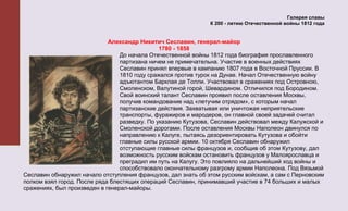 Галерея славы
                                                               К 200 - летию Отечественной войны 1812 года


                             Александр Никитич Сеславин, генерал-майор
                                               1780 - 1858
                                 До начала Отечественной войны 1812 года биография прославленного
                                 партизана ничем не примечательна. Участие в военных действиях
                                 Сеславин принял впервые в кампанию 1807 года в Восточной Пруссии. В
                                 1810 году сражался против турок на Дунае. Начал Отечественную войну
                                 адъютантом Барклая де Толли. Участвовал в сражениях под Островною,
                                 Смоленском, Валутиной горой, Шевардином. Отличился под Бородином.
                                 Свой воинский талант Сеславин проявил после оставления Москвы,
                                 получив командование над «летучим отрядом», с которым начал
                                 партизанские действия. Захватывая или уничтожая неприятельские
                                 транспорты, фуражиров и мародеров, он главной своей задачей считал
                                 разведку. По указанию Кутузова, Сеславин действовал между Калужской и
                                 Смоленской дорогами. После оставления Москвы Наполеон двинулся по
                                 направлению к Калуге, пытаясь дезориентировать Кутузова и обойти
                                 главные силы русской армии. 10 октября Сеславин обнаружил
                                 отступающие главные силы французов и, сообщив об этом Кутузову, дал
                                 возможность русским войскам остановить французов у Малоярославца и
                                 преградил им путь на Калугу. Это повлияло на дальнейший ход войны и
                                 способствовало окончательному разгрому армии Наполеона. Под Вязьмой
Сеславин обнаружил начало отступления французов, дал знать об этом русским войскам, а сам с Перновским
полком взял город. После ряда блестящих операций Сеславин, принимавший участие в 74 больших и малых
сражениях, был произведен в генерал-майоры.
 