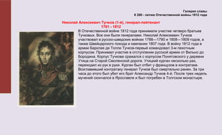 Галерея славы
                                      К 200 - летию Отечественной войны 1812 года

Николай Алексеевич Тучков (1-й), генерал-лейтенант
                    1761 - 1812
       В Отечественной войне 1812 года принимали участие четверо братьев
       Тучковых. Все они были генералами. Николай Алексеевич Тучков
       участвовал в русско-шведских войнах 1788—1790 и 1808—1809 годов, а
       также Швейцарского похода и кампании 1807 года. В войну 1812 года в
       армии Барклая де Толли Тучков-первый командовал 3-м пехотным
       корпусом. Принимал участие в отступлении русской армии от Вильно до
       Бородина. Корпус Тучкова сражался с корпусом Понятовского у деревни
       Утица на Старой Смоленской дороге. Утицкий курган несколько раз,
       переходил из рук в руки. Курган был отбит у французов в контратаке.
       Возглавивший контратаку генерал Тучков был смертельно ранен. За три
       часа до этого был убит его брат Александр Тучков 4-й. После трех недель
       мучений скончался в Ярославле и был погребен в Толгском монастыре.
 