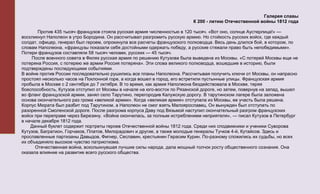 Галерея славы
                                                                           К 200 - летию Отечественной войны 1812 года

       Против 435 тысяч французов стояла русская армия численностью в 120 тысяч. «Вот оно, солнце Аустерлица!» —
воскликнул Наполеон в утро Бородина. Он рассчитывал разгромить русскую армию. Но стойкость русских войск, где каждый
солдат, офицер, генерал был героем, опрокинула все расчеты французского полководца. Весь день длился бой, в котором, по
словам Наполеона, «французы показали себя достойными одержать победу, а русские стяжали право быть непобедимыми».
Потери французов составляли 58 тысяч человек, русских — 45 тысяч.
     После военного совета в Филях русская армия по решению Кутузова была выведена из Москвы. «С потерей Москвы еще не
потеряна Россия, с потерею же армии Россия потеряна». Эти слова великого полководца, вошедшие в историю, были
подтверждены последующими событиями.
В войне против России последовательно рушились все планы Наполеона. Рассчитывая получить ключи от Москвы, он напрасно
простоял несколько часов на Поклонной горе, а когда вошел в город, его встретили пустынные улицы. Французская армия
пробыла в Москве с 2 сентября до 7 октября. В то время, как армия Наполеона бездействовала в Москве, теряя
боеспособность, Кутузов отступил от Москвы в начале на юго-восток по Рязанской дороге, но затем, повернув на запад, вышел
во фланг французской армии, занял село Тарутино, перегородив Калужскую дорогу. В тарутинском лагере была заложена
основа окончательного раз грома «великой армии». Когда «великая армия» отступала из Москвы, ее участь была решена.
Корпус Мюрата был разбит под Тарутином, а Наполеон не смог взять Малоярославец. Он вынужден был отступать по
разоренной Смоленской дороге. После разгрома корпуса Даву под Вязьмой наступил окончательный разгром французских
войск при переправе через Березину. «Война окончилась, за полным истреблением неприятеля», — писал Кутузов в Петербург
в начале декабря 1812 года.
    Данный буклет содержит портреты героев Отечественной войны 1812 года. Среди них сподвижники и ученики Суворова
Кутузов, Багратион, Горчаков, Платов, Милорадович и другие, а также молодые генералы Тучков 4-й, Кутайсов. Здесь и
прославленные партизаны Давыдов, Фигнер, Сеславин, крестьянин Герасим Курин. По-разному сложились их судьбы, но всех
их объединяло высокое чувство патриотизма.
      Отечественная война, всколыхнувшая лучшие силы народа, дала мощный толчок росту общественного сознания. Она
оказала влияние на развитие всего русского общества.
 