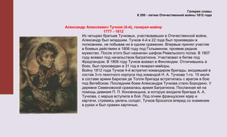 Галерея славы
                                      К 200 - летию Отечественной войны 1812 года


Александр Алексеевич Тучков (4-й), генерал-майор
                    1777 - 1812
        Из четырех братьев Тучковых, участвовавших в Отечественной войне,
        Александр был младшим. Тучков 4-й в 22 года был произведен в
        полковники, не побывав ни в одном сражении. Впервые принял участие
        в боевых действиях в 1806 году под Голымином, проявив редкое
        мужество. После этого был назначен шефом Ревельского полка. В 1807
        году воевал под начальством Багратиона. Участвовал в битве под
        Фридландом. В 1808 году Тучков воевал в Финляндии. Отличившись в
        боях, был произведен в 31 год в генерал-майоры.
        Войну 1812 года Тучков 4-й встретил командиром бригады, входившей в
        состав 3-го пехотного корпуса под командой Н. А. Тучкова 1-го. 15 июля
        в составе армии Барклая де Толли бригада встретилась с врагом в бою
        под Витебском. Последним боем Александра Тучкова стало Бородино. У
        деревни Семеновской сражалась армия Багратиона. Посланная ей на
        помощь дивизия П. П. Коновницына, в которую входила бригада А. А.
        Тучкова, с марша вступила в бой. Под огнем французских ядер и
        картечи, стремясь увлечь солдат, Тучков бросился вперед со знаменем
        в руках и был сражен картечью.
 