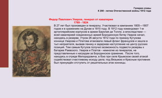 Галерея славы
                                  К 200 - летию Отечественной войны 1812 года


Федор Павлович Уваров, генерал от кавалерии
                  1769 - 1824
   В 27 лет был произведен в генералы. Участвовал в кампаниях 1805—1807
   годов и в сражениях на Дунае в 1810 году. В 1812 году командовал 1-м
   артиллерийским корпусом в армии Барклая де Толли, а впоследствии —
   всей кавалерией соединенных армий Бородинскую битву Уваров начал,
   находясь в резерве. Утром 26 августа 1812 года по приказу Кутузова
   конница Уварова и Платова атаковала левый фланг французов и зашла в
   тыл неприятеля, вызвав панику и задержав наступление на центр русских
   позиций. Тем самым Кутузов получил возможность подвести резервы к
   батарее Раевского. Уваров и Платов - немногие из генералов, не
   представленные к наградам за Бородинское сражение. После того,
   находясь в отряде Милорадовича, в бою при селе Крымском своей атакой
   содействовал счастливому исходу дела; под Вязьмою и Красным противник
   был принуждён отступить от решительных атак конницы.
 