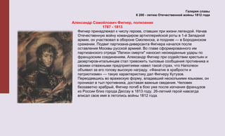 Галерея славы
                                К 200 - летию Отечественной войны 1812 года

Александр Самойлович Фигнер, полковник
               1787 - 1813
  Фигнер принадлежал к числу героев, ставших при жизни легендой. Начав
  Отечественную войну командиром артиллерийской роты в 1-й Западной
  армии, он участвовал в обороне Смоленска, а позднее — в Бородинском
  сражении. Подвиг партизана-диверсанта Фигнера начался после
  оставления Москвы русской армией. Во главе сформированного им
  партизанского отряда "Легион смерти" наносил неожиданные удары по
  французским соединениям. Александр Фигнер при содействии крестьян и
  дезертиров-итальянцев стал тревожить тыловые сообщения противника и
  своими отважными предприятиями навел такой страх, что Наполеон
  объявил за его голову высокую награду. «Фанатик в храбрости и
  патриотизме» — такую характеристику дал Фигнеру Кутузов.
  Переодевшись во вражескую форму, владевший несколькими языками, он
  проникал в тыл противника, доставая важные сведения. Человек
  беззаветно храбрый, Фигнер погиб в бою уже после изгнания французов
  из России близ города Дессау в 1813 году. 26-летний герой навсегда
  вписал свое имя в летопись войны 1812 года.
 