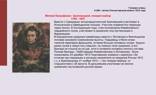 Галерея славы
                                     К 200 - летию Отечественной войны 1812 года

Матвей Евграфович Храповицкий, генерал-майор
                    1784 - 1847
      Вместе с Суворовым четырнадцатилетний Храповицкий участвовал в
      Итальянском и Швейцарском походах. Участник знаменитого перехода
      через Альпы. В последующие годы, став полковником Измайловского
      гвардейского полка, участвовал в сражениях под Аустерлицем и
      Фридландом.
      В Бородинском сражении измайловцы вместе с Литовским и Финляндским
      полками занимали Семеновские высоты. Гвардейцы отбили атаки
      тяжелой кавалерии французов, потеряв больше половины солдат. Будучи
      ранен пулей в левую ногу навылет, не покинул поле сражения, а его
      бригада не отошла ни на шаг, хотя и потеряла половину личного состава.
      Полкам бригады - Лейб-гвардии Измайловскому и Литовскому - были
      пожалованы 24 декабря 1813 Георгиевские знамена с надписью «За
      отличие при поражении и изгнании неприятеля из пределов России 1812
      г.», а Храповицкому 21 ноября 1812 — чин генерал-майора, со
      старшинством с 26 августа. В дальнейшем участвовал во многих
      сражениях наступавшей русской армии.
 