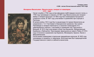 Галерея славы
                                         К 200 - летию Отечественной войны 1812 года

Илларион Васильевич Васильчиков, генерал от кавалерии
                       1777 - 1847
          Начал службу в 1792 году унтер-офицером лейб-гвардии конного полка, в
          1783 году произведен в корнеты. В 1801 году Васильчиков уже генерал-
          майор и генерал-адъютант. В 1803 году был командиром Ахтырского
          гусарского полка. В 1807 году участвовал в сражениях при Сороцке и
          Пултуске.
          В начале войны 1812 года был в арьергарде 2-й армии Багратиона до
          соединения с 1-й. Участвовал в Бородинском сражении, был ранен.
          Произведен в генерал-лейтенанты и назначен командиром 4-го
          кавалерийского корпуса. Участвовал в сражениях под Тарутином и
          Вязьмой. В 1813 году участвовал в боях под Бауценом, Кайзерсвальде,
          Кацбахом и Лейпцигом. Преследовал французов до самого Рейна. В 1814
          году отличился в сражениях при Бриенне, Монмирале, Краоне, Лаоне и
          Фершампенуазе.
          После войны командовал отдельным гвардейским корпусом. В 1823 году
          произведен в генералы от кавалерии. Впоследствии был председателем
          Государственного совета и кабинета министров.
 