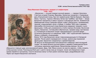 Галерея славы
                                                                 К 200 - летию Отечественной войны 1812 года

                           Петр Иванович Багратион, генерал от инфантерии
                                                1769 - 1812
                                     «Багратион — лучший генерал русской армии», — говорил Наполеон.
                                    Участник штурма Очакова, Варшавы, Багратион проделал с Суворовым
                                    весь Итальянский поход, был его правой рукой. Взятие Брешин, Бергамо,
                                    Лекко, Тортоны, Турина и Милана, битва при Треббии, при Нови — везде
                                    Багратион находился в самых трудных и решающих местах. Знаменитый
                                    Швейцарский поход Суворова принес славу и Багратиону, проявившему
                                    героизм, хладнокровие, волю к победе. 4 ноября 1805 года у деревни
                                    Шенграбен пятитысячный отряд Багратиона задержал тридцать тысяч
                                    французов, чтобы дать возможность отойти корпусу Кутузова. Выполнив
                                    задачу, Багратион, считавшийся обреченным, прорвал ряды противника
                                    и с половиной оставшихся солдат присоединился к русской армии.
                                    Отличился Багратион и в кампанию 1806—1807 годов взятием Прейсиш-
                                    Эйлау и победой у Анкендорфа.
                                    Войну 1812 года Багратион начал главнокомандующим 2-й Западной
                                    армией. После умело проведенного отхода, нанеся ряд поражений
                                    французам, Багратион соединился с армией Барклая.
                                    26 августа на Бородинском поле Багратион совершил свой последний
                                    подвиг. На левом фланге русской армии у деревни Семеновской были
                                    построены земляные укрепления: Багратионовы флеши. На них
обрушился главный удар наполеоновской армии. Даву, Ней, Жюно ничего не смогли сделать, чтобы сломить
отпор русских полков. Рукопашный бой шел с шести часов утра до полудня, после чего Багратион отдал
приказ перейти в контратаку. Спустя несколько минут он был ранен осколком ядра, раздробившим ногу.
Через три недели Багратион скончался.
 