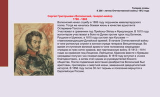 Галерея славы
                                   К 200 - летию Отечественной войны 1812 года

Сергей Григорьевич Волконский, генерал-майор
                   1788 - 1865
       Волконский начал службу в 1806 году поручиком кавалергардского
       полка. Тогда же началась боевая жизнь в качестве адъютанта
       Остермана-Толстого.
       Участвовал в сражениях под Прейсиш-Эйлау и Фридландом. В 1810 году
       волонтером участвовал в боях на Дунае против турок под Батином,
       Рущуком и Шумлою, в 1810 году состоял при Кутузове —
       главнокомандующим Дунайской армией. В начале Отечественной войны
       в чине ротмистра служил в конном отряде генерала Винцингенроде. Во
       время отступления великой армии в чине полковника командовал
       отрядом из трех сотен казаков, вел партизанскую войну. В 1813—1814
       годах за сражения под Люценом, Лейпцигом, Краоном вместе с боевыми
       наградами получил чин генерал-майора. В 1819 году вступил в «Союз
       благоденствия», а затем стал одним из руководителей Южного
       общества. После подавления восстания декабристов Волконский был
       арестован, приговорен к смертной казни, замененной двадцатилетней
       каторгой. В 1856 году после 30 лет тюрьмы и поселения вернулся в
       Европейскую Россию.
 