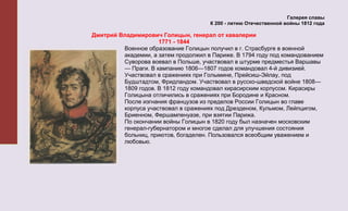 Галерея славы
                                      К 200 - летию Отечественной войны 1812 года

Дмитрий Владимирович Голицын, генерал от кавалерии
                     1771 - 1844
         Военное образование Голицын получил в г. Страсбурге в военной
         академии, а затем продолжил в Париже. В 1794 году под командованием
         Суворова воевал в Польше, участвовал в штурме предместья Варшавы
         — Праги. В кампанию 1806—1807 годов командовал 4-й дивизией.
         Участвовал в сражениях при Голымине, Прейсиш-Эйлау, под
         Будштадтом, Фридландом. Участвовал в русско-шведской войне 1808—
         1809 годов. В 1812 году командовал кирасирским корпусом. Кирасиры
         Голицына отличились в сражениях при Бородине и Красном.
         После изгнания французов из пределов России Голицын во главе
         корпуса участвовал в сражениях под Дрезденом, Кульмом, Лейпцигом,
         Бриенном, Фершампенуазе, при взятии Парижа.
         По окончании войны Голицын в 1820 году был назначен московским
         генерал-губернатором и многое сделал для улучшения состояния
         больниц, приютов, богаделен. Пользовался всеобщим уважением и
         любовью.
 