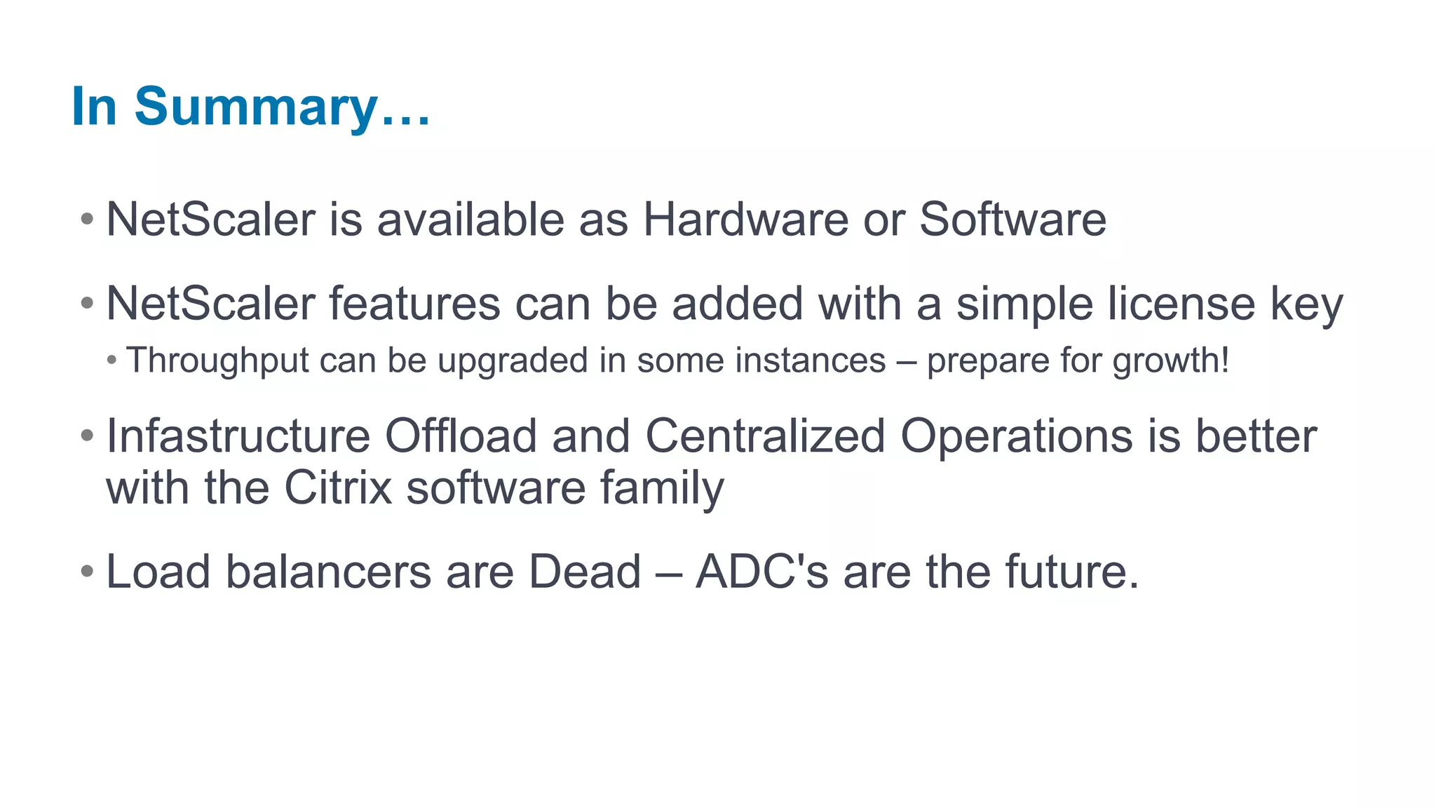 In Summary…

• NetScaler is available as Hardware or Software
• NetScaler features can be added with a simple license key
 • Throughput can be upgraded in some instances – prepare for growth!

• Infastructure Offload and Centralized Operations is better
  with the Citrix software family
• Load balancers are Dead – ADC's are the future.
 