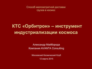 Способ малозатратной доставки
грузов в космос
КТС «Орбитрон» – инструмент
индустриализации космоса
Александр Майборода
Компания AVANTA Consulting
Московский Космический Клуб
12 марта 2015
 