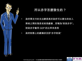 所以赤字怎麼發生的 ? 政府需支付的支出總是高於政府可以產生的收入。兩者之間的落差或者是虧損，即稱為“財政赤字”。財政赤字會用 GDP 的比率來表現 政府財務上的虧損狀況即“赤字財政” 