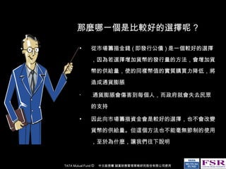 那麼哪一個是比較好的選擇呢 ? 從市場籌措金錢 ( 即發行公債 ) 是一個較好的選擇，因為若選擇增加貨幣的發行量的方法，會增加貨幣的供給量，使的同樣幣值的實質購買力降低，將造成通貨膨脹 . 通貨膨脹會傷害到每個人，而政府就會失去民眾的支持 因此向市場籌措資金會是較好的選擇，也不會改變貨幣的供給量。但這個方法也不能毫無節制的使用，至於為什麼，讓我們往下說明 