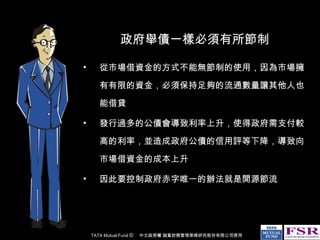 政府舉債一樣必須有所節制 從市場借資金的方式不能無節制的使用，因為市場擁有有限的資金，必須保持足夠的流通數量讓其他人也能借貸 發行過多的公債會導致利率上升，使得政府需支付較高的利率，並造成政府公債的信用評等下降，導致向市場借資金的成本上升 因此要控制政府赤字唯一的辦法就是開源節流 