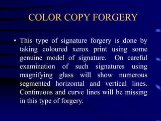 COLOR COPY FORGERY
• This type of signature forgery is done by
taking coloured xerox print using some
genuine model of signature. On careful
examination of such signatures using
magnifying glass will show numerous
segmented horizontal and vertical lines.
Continuous and curve lines will be missing
in this type of forgery.
 