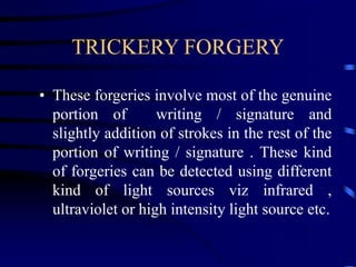 TRICKERY FORGERY
• These forgeries involve most of the genuine
portion of writing / signature and
slightly addition of strokes in the rest of the
portion of writing / signature . These kind
of forgeries can be detected using different
kind of light sources viz infrared ,
ultraviolet or high intensity light source etc.
 