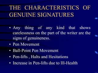 THE CHARACTERISTICS OF
GENUINE SIGNATURES
• Any thing of any kind that shows
carelessness on the part of the writer are the
signs of genuineness.
• Pen Movement
• Ball-Point Pen Movement
• Pen-lifts , Halts and Hesitations
• Increase in Pen-lifts due to Ill-Health
 