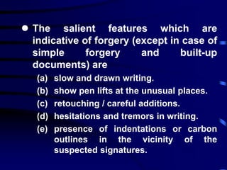  The salient features which are
indicative of forgery (except in case of
simple forgery and built-up
documents) are
(a) slow and drawn writing.
(b) show pen lifts at the unusual places.
(c) retouching / careful additions.
(d) hesitations and tremors in writing.
(e) presence of indentations or carbon
outlines in the vicinity of the
suspected signatures.
 