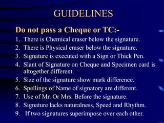 GUIDELINES
Do not pass a Cheque or TC:-
1. There is Chemical eraser below the signature.
2. There is Physical eraser below the signature.
3. Signature is executed with a Sign or Thick Pen.
4. Slant of Signature on Cheque and Specimen card is
altogether different.
5. Size of the signature show mark difference.
6. Spellings of Name of signatory are different.
7. Use of Mr. Or Mrs. Before the signature.
8. Signature lacks naturalness, Speed and Rhythm.
9. If two signatures superimpose over each other.
 