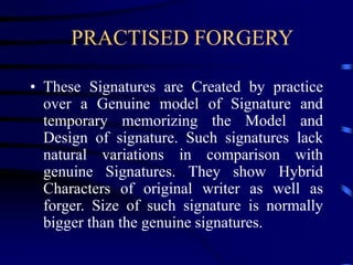 PRACTISED FORGERY
• These Signatures are Created by practice
over a Genuine model of Signature and
temporary memorizing the Model and
Design of signature. Such signatures lack
natural variations in comparison with
genuine Signatures. They show Hybrid
Characters of original writer as well as
forger. Size of such signature is normally
bigger than the genuine signatures.
 