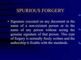SPURIOUS FORGERY
• Signature executed on any document in the
name of a non-existent person or in the
name of any person without seeing the
genuine signature of that person. This type
of forgery is normally freely written and the
authorship is fixable with the standards.
 