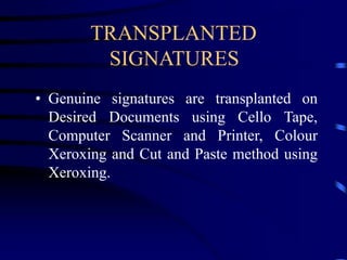 TRANSPLANTED
SIGNATURES
• Genuine signatures are transplanted on
Desired Documents using Cello Tape,
Computer Scanner and Printer, Colour
Xeroxing and Cut and Paste method using
Xeroxing.
 