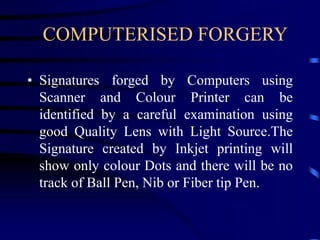 COMPUTERISED FORGERY
• Signatures forged by Computers using
Scanner and Colour Printer can be
identified by a careful examination using
good Quality Lens with Light Source.The
Signature created by Inkjet printing will
show only colour Dots and there will be no
track of Ball Pen, Nib or Fiber tip Pen.
 