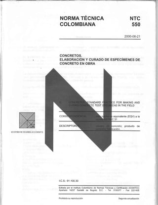 NORMATÉCNICA
COLOMBIANA
NTC
550
2000-06-21',
CONCRETOS.
ELABORACIÓNY CURADODEESPEGíMENESDE
CONCRETOENOBRA
ANDARD FOR MAKINGAND
TEST INTHEFIELD
equivalente(EQV)a la
2 4
DESCRIPTOR ; producto de
l.C.S.:91.100.30
Editadapor el InstitutoColombianode NormasTécnicasy Certificación(ICONTEC)
Apartado 14237 SanIafé de Bogotá, D.C. - Tel. 3150377 - Fax 2221435
Prohibidasu reproducción Segundaactualización
 