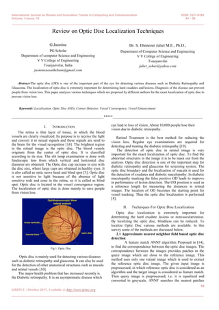 International Journal on Recent and Innovation Trends in Computing and Communication ISSN: 2321-8169
Volume: 5 Issue: 10 54 – 58
_______________________________________________________________________________________________
54
IJRITCC | October 2017, Available @ http://www.ijritcc.org
_______________________________________________________________________________________
Review on Optic Disc Localization Techniques
G.Jasmine
PG Scholar
Department of computer Science and Engineering
V V College of Engineering
Tisaiyanvilai, India
jasminenesathebam@gmail.com
Dr. S. Ebenezer Juliet M.E., Ph.D.,
Department of Computer Science and Engineering
V V College of Engineering
Tisaiyanvilai
juliet_sehar@yahoo.com
Abstract-The optic disc (OD) is one of the important part of the eye for detecting various diseases such as Diabetic Retinopathy and
Glaucoma. The localization of optic disc is extremely important for determining hard exudates and lesions. Diagnosis of the disease can prevent
people from vision loss. This paper analyzes various techniques which are proposed by different authors for the exact localization of optic disc to
prevent vision loss.
Keywords: Localization, Optic Disc (OD), Corner Detector, Vessel Convergence, Vessel Enhancement
__________________________________________________*****_________________________________________________
I. INTRODUCTION
The retina is thin layer of tissue, in which the blood
vessels are clearly visualized. Its purpose is to receive the light
and convert it to neural signals and these signals are send to
the brain for the visual recognition [16]. The brightest region
in the retinal image is the optic disc. The blood vessels
originate from the center of optic disc. It is classified
according to its size. The slit lamp examination is done with
fundocopic lens from which vertical and horizontal disc
diameter are obtained. The Optic disc cup increase in size with
the disc size, where large cups are obtained in healthy eyes. It
is also called as optic nerve head and blind spot [3]. Optic disc
is not sensitive to light because of the absence of light
sensitive rods and cone in the retina, so it is called as blind
spot. Optic disc is located in the vessel convergence region.
The localization of optic disc is done mainly to save people
from vision loss.
Fig 1. Optic Disc
Optic disc is mainly used for detecting various diseases
such as diabetic retinopathy and glaucoma. It can also be used
for the detection of other anatomical structures such as macula
and retinal vessels [10].
The major health problem that has increased recently is
the Diabetic retinopathy. It is an asymptomatic disease which
can lead to loss of vision. About 10,000 people lose their
vision due to diabetic retinopathy.
Retinal Treatment is the best method for reducing the
vision loss. Regular eye examinations are required for
detecting and treating the diabetic retinopathy [10].
The detection of optic disc in retinal image is very
important for the exact localization of optic disc. To find the
abnormal structures in the image it is to be mask out from the
analysis. Optic disc detection is one of the important step for
diabetic retinopathy and glaucoma for screening system. The
optic disc boundary and the localization of macula is used for
the detection of exudates and diabetic maculopathy. In diabetic
maculopathy masking the false positive OD leads to improve
in performance of lesion detection. The OD position is used as
a reference length for measuring the distances in retinal
images. The location of OD becomes the starting point for
vessel tracking. Thus the optic disc localization is performed
[4].
II. Techniques For Optic Disc Localization
Optic disc localization is extremely important for
determining the hard exudate lesions or nonvascularization.
By localizing the optic disc, blindness can be reduced. To
localize Optic Disc various methods are available. In this
survey some of the methods are discussed below.
2.1 Approximate nearest neighbor field based optic disc
detection
A feature match ANNF algorithm Proposed in [14],
to find the correspondence between the optic disc images. The
correspondence between the images provides patches in the
query image which are close to the reference image. This
method uses only one retinal image which is used to extract
the reference optic disc image. The given input image is
preprocessed, in which reference optic disc is considered as an
algorithm and the target image is considered as feature match.
Then query image is preprocessed, i.e. it is equalized and
converted to grayscale. ANNF searches the nearest patches
 