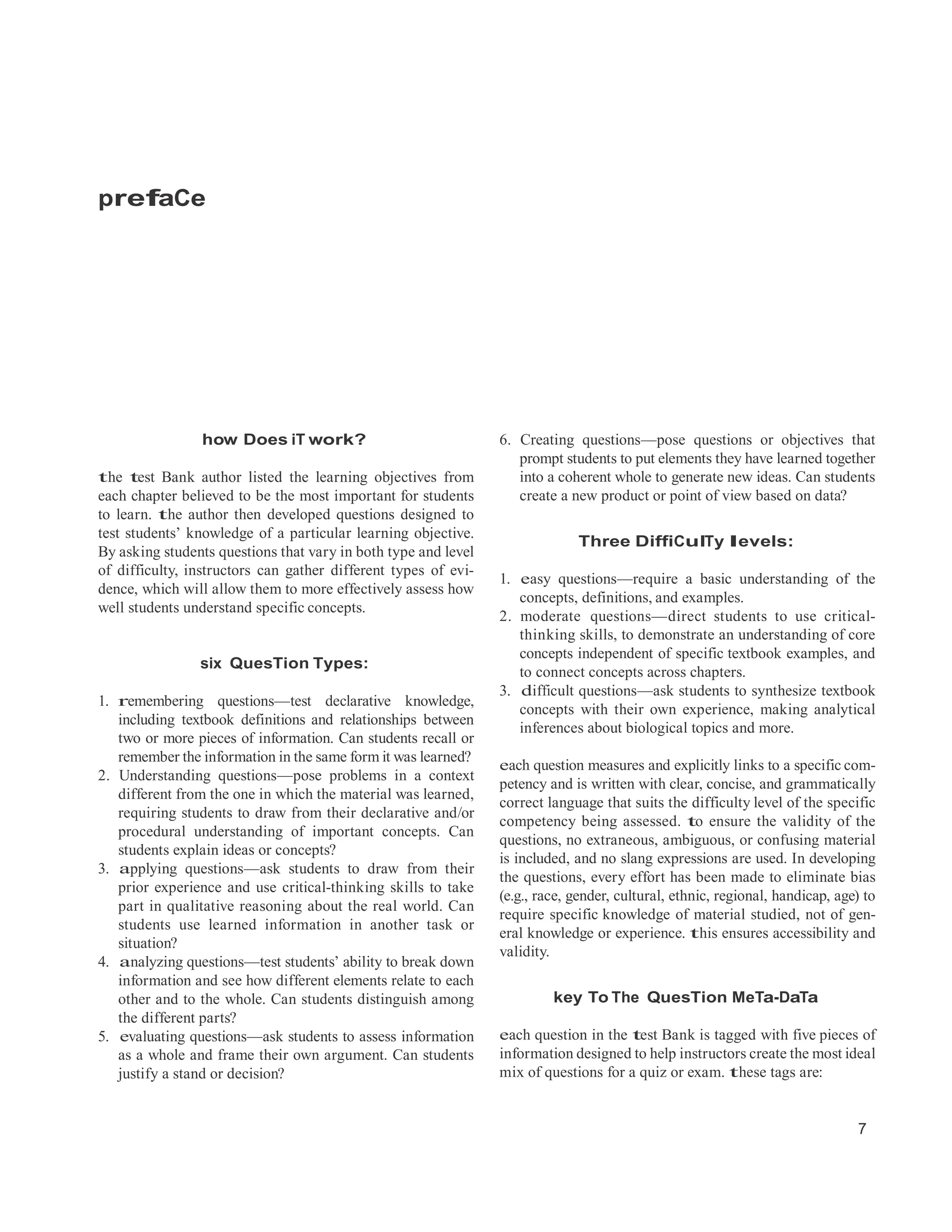 7
prefaCe
how Does iT work?
the test Bank author listed the learning objectives from
each chapter believed to be the most important for students
to learn. the author then developed questions designed to
test students’ knowledge of a particular learning objective.
By asking students questions that vary in both type and level
of difficulty, instructors can gather different types of evi-
dence, which will allow them to more effectively assess how
well students understand specific concepts.
six QuesTion Types:
1. remembering questions—test declarative knowledge,
including textbook definitions and relationships between
two or more pieces of information. Can students recall or
remember the information in the same form it was learned?
2. Understanding questions—pose problems in a context
different from the one in which the material was learned,
requiring students to draw from their declarative and/or
procedural understanding of important concepts. Can
students explain ideas or concepts?
3. applying questions—ask students to draw from their
prior experience and use critical-thinking skills to take
part in qualitative reasoning about the real world. Can
students use learned information in another task or
situation?
4. analyzing questions—test students’ ability to break down
information and see how different elements relate to each
other and to the whole. Can students distinguish among
the different parts?
5. evaluating questions—ask students to assess information
as a whole and frame their own argument. Can students
justify a stand or decision?
6. Creating questions—pose questions or objectives that
prompt students to put elements they have learned together
into a coherent whole to generate new ideas. Can students
create a new product or point of view based on data?
Three DiffiCulTy levels:
1. easy questions—require a basic understanding of the
concepts, definitions, and examples.
2. moderate questions—direct students to use critical-
thinking skills, to demonstrate an understanding of core
concepts independent of specific textbook examples, and
to connect concepts across chapters.
3. difficult questions—ask students to synthesize textbook
concepts with their own experience, making analytical
inferences about biological topics and more.
each question measures and explicitly links to a specific com-
petency and is written with clear, concise, and grammatically
correct language that suits the difficulty level of the specific
competency being assessed. to ensure the validity of the
questions, no extraneous, ambiguous, or confusing material
is included, and no slang expressions are used. In developing
the questions, every effort has been made to eliminate bias
(e.g., race, gender, cultural, ethnic, regional, handicap, age) to
require specific knowledge of material studied, not of gen-
eral knowledge or experience. this ensures accessibility and
validity.
key To The QuesTion MeTa-DaTa
each question in the test Bank is tagged with five pieces of
information designed to help instructors create the most ideal
mix of questions for a quiz or exam. these tags are:
 