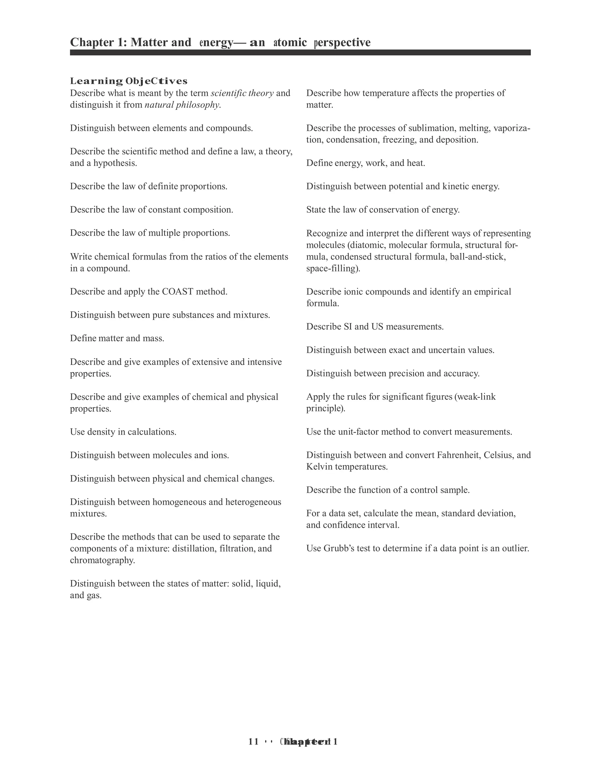 1 • Chapter 1
1 • Chapter 1
Chapter 1: Matter and energy— an atomic perspective
Learning ObjeCtives
Describe what is meant by the term scientific theory and
distinguish it from natural philosophy.
Distinguish between elements and compounds.
Describe the scientific method and define a law, a theory,
and a hypothesis.
Describe the law of definite proportions.
Describe the law of constant composition.
Describe the law of multiple proportions.
Write chemical formulas from the ratios of the elements
in a compound.
Describe and apply the COAST method.
Distinguish between pure substances and mixtures.
Define matter and mass.
Describe and give examples of extensive and intensive
properties.
Describe and give examples of chemical and physical
properties.
Use density in calculations.
Distinguish between molecules and ions.
Distinguish between physical and chemical changes.
Distinguish between homogeneous and heterogeneous
mixtures.
Describe the methods that can be used to separate the
components of a mixture: distillation, filtration, and
chromatography.
Distinguish between the states of matter: solid, liquid,
and gas.
Describe how temperature affects the properties of
matter.
Describe the processes of sublimation, melting, vaporiza-
tion, condensation, freezing, and deposition.
Define energy, work, and heat.
Distinguish between potential and kinetic energy.
State the law of conservation of energy.
Recognize and interpret the different ways of representing
molecules (diatomic, molecular formula, structural for-
mula, condensed structural formula, ball-and-stick,
space-filling).
Describe ionic compounds and identify an empirical
formula.
Describe SI and US measurements.
Distinguish between exact and uncertain values.
Distinguish between precision and accuracy.
Apply the rules for significant figures (weak-link
principle).
Use the unit-factor method to convert measurements.
Distinguish between and convert Fahrenheit, Celsius, and
Kelvin temperatures.
Describe the function of a control sample.
For a data set, calculate the mean, standard deviation,
and confidence interval.
Use Grubb’s test to determine if a data point is an outlier.
 