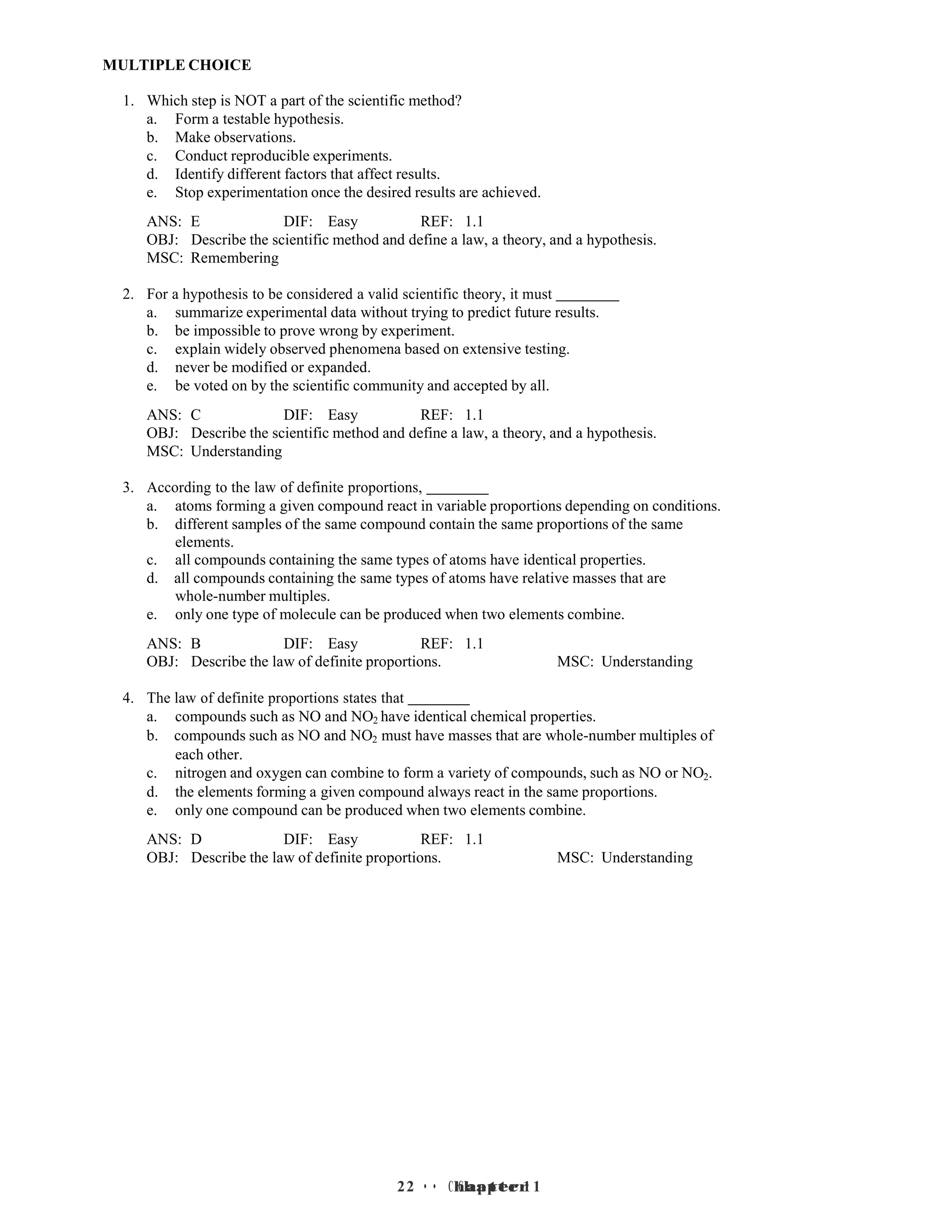 2 • Chapter 1
2 • Chapter 1
MULTIPLE CHOICE
1. Which step is NOT a part of the scientific method?
a. Form a testable hypothesis.
b. Make observations.
c. Conduct reproducible experiments.
d. Identify different factors that affect results.
e. Stop experimentation once the desired results are achieved.
ANS: E DIF: Easy REF: 1.1
OBJ: Describe the scientific method and define a law, a theory, and a hypothesis.
MSC: Remembering
2. For a hypothesis to be considered a valid scientific theory, it must
a. summarize experimental data without trying to predict future results.
b. be impossible to prove wrong by experiment.
c. explain widely observed phenomena based on extensive testing.
d. never be modified or expanded.
e. be voted on by the scientific community and accepted by all.
ANS: C DIF: Easy REF: 1.1
OBJ: Describe the scientific method and define a law, a theory, and a hypothesis.
MSC: Understanding
3. According to the law of definite proportions,
a. atoms forming a given compound react in variable proportions depending on conditions.
b. different samples of the same compound contain the same proportions of the same
elements.
c. all compounds containing the same types of atoms have identical properties.
d. all compounds containing the same types of atoms have relative masses that are
whole-number multiples.
e. only one type of molecule can be produced when two elements combine.
ANS: B DIF: Easy REF: 1.1
OBJ: Describe the law of definite proportions. MSC: Understanding
4. The law of definite proportions states that
a. compounds such as NO and NO2 have identical chemical properties.
b. compounds such as NO and NO2 must have masses that are whole-number multiples of
each other.
c. nitrogen and oxygen can combine to form a variety of compounds, such as NO or NO2.
d. the elements forming a given compound always react in the same proportions.
e. only one compound can be produced when two elements combine.
ANS: D DIF: Easy REF: 1.1
OBJ: Describe the law of definite proportions. MSC: Understanding
 