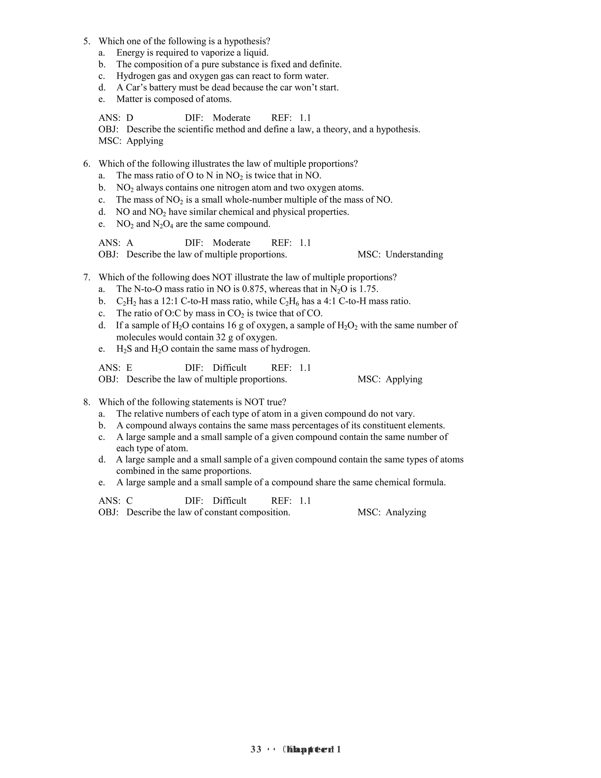 3 • Chapter 1
3 • Chapter 1
5. Which one of the following is a hypothesis?
a. Energy is required to vaporize a liquid.
b. The composition of a pure substance is fixed and definite.
c. Hydrogen gas and oxygen gas can react to form water.
d. A Car’s battery must be dead because the car won’t start.
e. Matter is composed of atoms.
ANS: D DIF: Moderate REF: 1.1
OBJ: Describe the scientific method and define a law, a theory, and a hypothesis.
MSC: Applying
6. Which of the following illustrates the law of multiple proportions?
a. The mass ratio of O to N in NO2 is twice that in NO.
b. NO2 always contains one nitrogen atom and two oxygen atoms.
c. The mass of NO2 is a small whole-number multiple of the mass of NO.
d. NO and NO2 have similar chemical and physical properties.
e. NO2 and N2O4 are the same compound.
ANS: A DIF: Moderate REF: 1.1
OBJ: Describe the law of multiple proportions. MSC: Understanding
7. Which of the following does NOT illustrate the law of multiple proportions?
a. The N-to-O mass ratio in NO is 0.875, whereas that in N2O is 1.75.
b. C2H2 has a 12:1 C-to-H mass ratio, while C2H6 has a 4:1 C-to-H mass ratio.
c. The ratio of O:C by mass in CO2 is twice that of CO.
d. If a sample of H2O contains 16 g of oxygen, a sample of H2O2 with the same number of
molecules would contain 32 g of oxygen.
e. H2S and H2O contain the same mass of hydrogen.
ANS: E DIF: Difficult REF: 1.1
OBJ: Describe the law of multiple proportions. MSC: Applying
8. Which of the following statements is NOT true?
a. The relative numbers of each type of atom in a given compound do not vary.
b. A compound always contains the same mass percentages of its constituent elements.
c. A large sample and a small sample of a given compound contain the same number of
each type of atom.
d. A large sample and a small sample of a given compound contain the same types of atoms
combined in the same proportions.
e. A large sample and a small sample of a compound share the same chemical formula.
ANS: C DIF: Difficult REF: 1.1
OBJ: Describe the law of constant composition. MSC: Analyzing
 