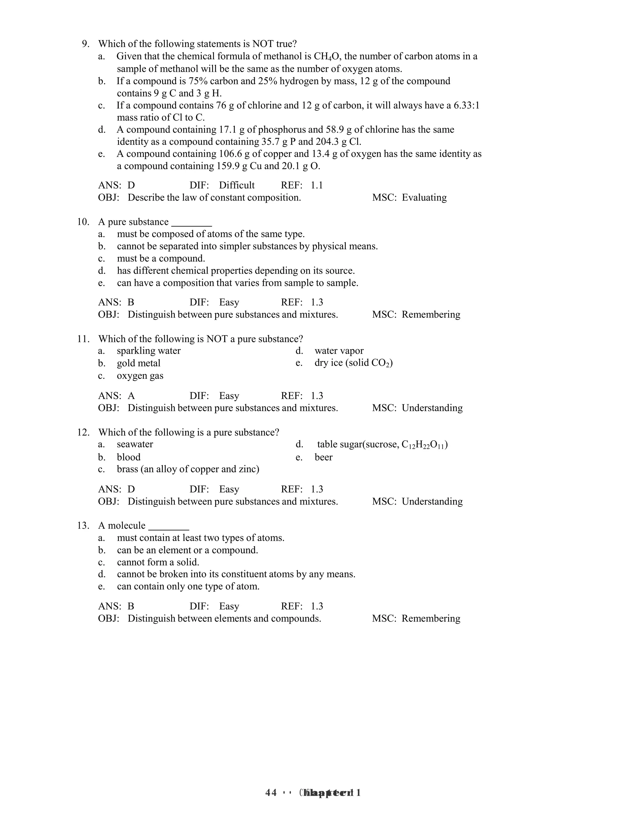 4 • Chapter 1
4 • Chapter 1
9. Which of the following statements is NOT true?
a. Given that the chemical formula of methanol is CH4O, the number of carbon atoms in a
sample of methanol will be the same as the number of oxygen atoms.
b. If a compound is 75% carbon and 25% hydrogen by mass, 12 g of the compound
contains 9 g C and 3 g H.
c. If a compound contains 76 g of chlorine and 12 g of carbon, it will always have a 6.33:1
mass ratio of Cl to C.
d. A compound containing 17.1 g of phosphorus and 58.9 g of chlorine has the same
identity as a compound containing 35.7 g P and 204.3 g Cl.
e. A compound containing 106.6 g of copper and 13.4 g of oxygen has the same identity as
a compound containing 159.9 g Cu and 20.1 g O.
ANS: D DIF: Difficult REF: 1.1
OBJ: Describe the law of constant composition. MSC: Evaluating
10. A pure substance
a. must be composed of atoms of the same type.
b. cannot be separated into simpler substances by physical means.
c. must be a compound.
d. has different chemical properties depending on its source.
e. can have a composition that varies from sample to sample.
ANS: B DIF: Easy REF: 1.3
OBJ: Distinguish between pure substances and mixtures. MSC: Remembering
11. Which of the following is NOT a pure substance?
a. sparkling water d. water vapor
b.
c.
gold metal
oxygen gas
e. dry ice (solid CO2)
ANS: A DIF: Easy REF: 1.3
OBJ: Distinguish between pure substances and mixtures. MSC: Understanding
12. Which of the following is a pure substance?
a. seawater d. table sugar(sucrose, C12H22O11)
b.
c.
blood
brass (an alloy of copper and zinc)
e. beer
ANS: D DIF: Easy REF: 1.3
OBJ: Distinguish between pure substances and mixtures. MSC: Understanding
13. A molecule
a. must contain at least two types of atoms.
b. can be an element or a compound.
c. cannot form a solid.
d. cannot be broken into its constituent atoms by any means.
e. can contain only one type of atom.
ANS: B DIF: Easy REF: 1.3
OBJ: Distinguish between elements and compounds. MSC: Remembering
 