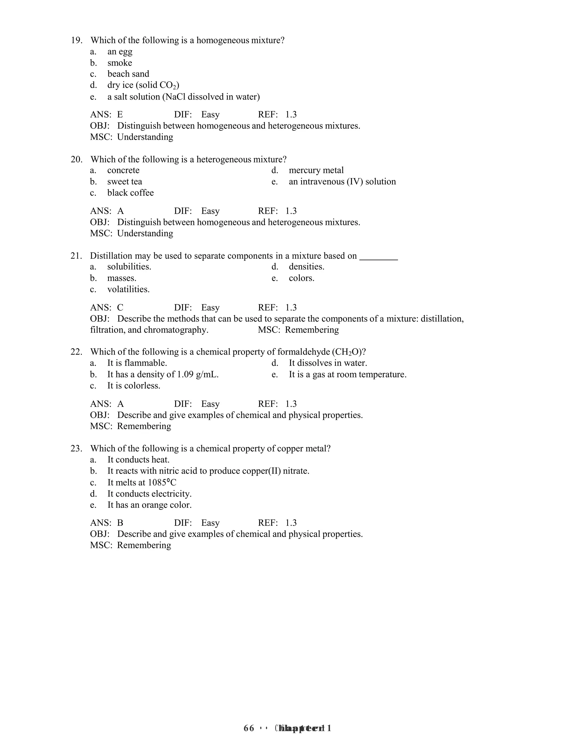 6 • Chapter 1
6 • Chapter 1
19. Which of the following is a homogeneous mixture?
a. an egg
b. smoke
c. beach sand
d. dry ice (solid CO2)
e. a salt solution (NaCl dissolved in water)
ANS: E DIF: Easy REF: 1.3
OBJ: Distinguish between homogeneous and heterogeneous mixtures.
MSC: Understanding
20. Which of the following is a heterogeneous mixture?
a. concrete d. mercury metal
b. sweet tea e. an intravenous (IV) solution
c. black coffee
ANS: A DIF: Easy REF: 1.3
OBJ: Distinguish between homogeneous and heterogeneous mixtures.
MSC: Understanding
21. Distillation may be used to separate components in a mixture based on
a. solubilities. d. densities.
b. masses. e. colors.
c. volatilities.
ANS: C DIF: Easy REF: 1.3
OBJ: Describe the methods that can be used to separate the components of a mixture: distillation,
filtration, and chromatography. MSC: Remembering
22. Which of the following is a chemical property of formaldehyde (CH2O)?
a. It is flammable. d. It dissolves in water.
b. It has a density of 1.09 g/mL. e. It is a gas at room temperature.
c. It is colorless.
ANS: A DIF: Easy REF: 1.3
OBJ: Describe and give examples of chemical and physical properties.
MSC: Remembering
23. Which of the following is a chemical property of copper metal?
a. It conducts heat.
b. It reacts with nitric acid to produce copper(II) nitrate.
c. It melts at 1085°C
d. It conducts electricity.
e. It has an orange color.
ANS: B DIF: Easy REF: 1.3
OBJ: Describe and give examples of chemical and physical properties.
MSC: Remembering
 