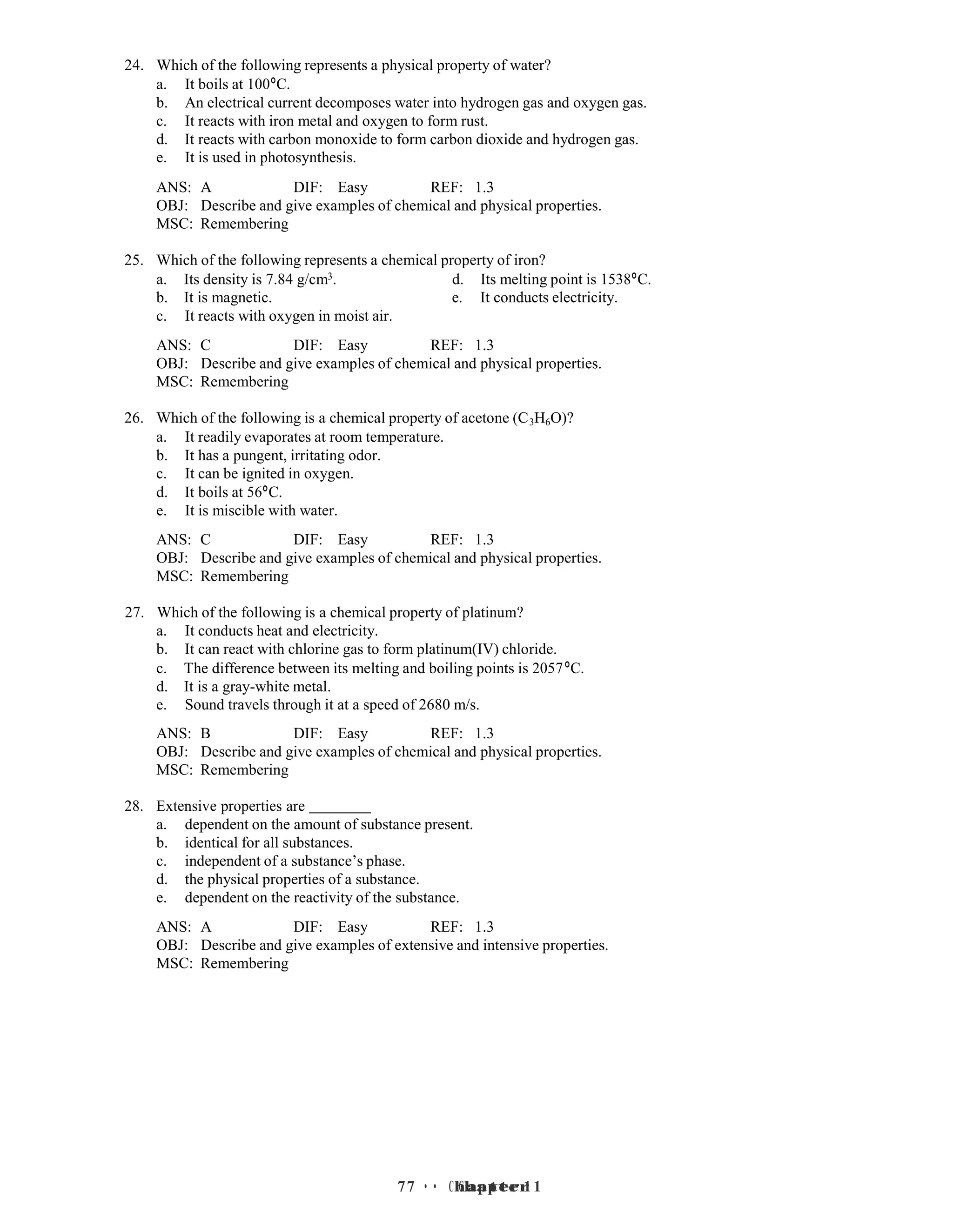 7 • Chapter 1
7 • Chapter 1
24. Which of the following represents a physical property of water?
a. It boils at 100°C.
b. An electrical current decomposes water into hydrogen gas and oxygen gas.
c. It reacts with iron metal and oxygen to form rust.
d. It reacts with carbon monoxide to form carbon dioxide and hydrogen gas.
e. It is used in photosynthesis.
ANS: A DIF: Easy REF: 1.3
OBJ: Describe and give examples of chemical and physical properties.
MSC: Remembering
25. Which of the following represents a chemical property of iron?
a. Its density is 7.84 g/cm3. d. Its melting point is 1538°C.
b. It is magnetic. e. It conducts electricity.
c. It reacts with oxygen in moist air.
ANS: C DIF: Easy REF: 1.3
OBJ: Describe and give examples of chemical and physical properties.
MSC: Remembering
26. Which of the following is a chemical property of acetone (C3H6O)?
a. It readily evaporates at room temperature.
b. It has a pungent, irritating odor.
c. It can be ignited in oxygen.
d. It boils at 56°C.
e. It is miscible with water.
ANS: C DIF: Easy REF: 1.3
OBJ: Describe and give examples of chemical and physical properties.
MSC: Remembering
27. Which of the following is a chemical property of platinum?
a. It conducts heat and electricity.
b. It can react with chlorine gas to form platinum(IV) chloride.
c. The difference between its melting and boiling points is 2057°C.
d. It is a gray-white metal.
e. Sound travels through it at a speed of 2680 m/s.
ANS: B DIF: Easy REF: 1.3
OBJ: Describe and give examples of chemical and physical properties.
MSC: Remembering
28. Extensive properties are
a. dependent on the amount of substance present.
b. identical for all substances.
c. independent of a substance’s phase.
d. the physical properties of a substance.
e. dependent on the reactivity of the substance.
ANS: A DIF: Easy REF: 1.3
OBJ: Describe and give examples of extensive and intensive properties.
MSC: Remembering
 