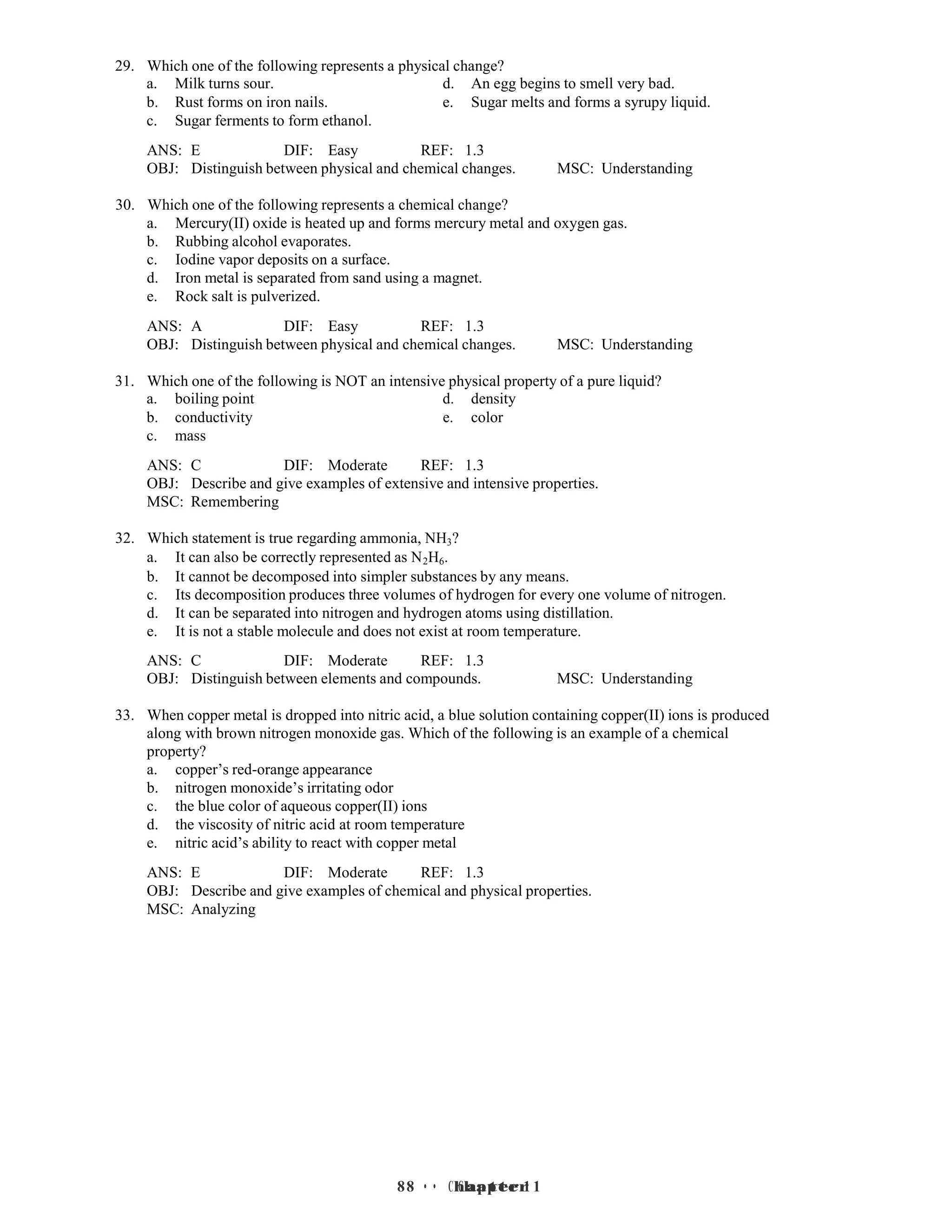 8 • Chapter 1
8 • Chapter 1
29. Which one of the following represents a physical change?
a. Milk turns sour. d. An egg begins to smell very bad.
b. Rust forms on iron nails. e. Sugar melts and forms a syrupy liquid.
c. Sugar ferments to form ethanol.
ANS: E DIF: Easy REF: 1.3
OBJ: Distinguish between physical and chemical changes. MSC: Understanding
30. Which one of the following represents a chemical change?
a. Mercury(II) oxide is heated up and forms mercury metal and oxygen gas.
b. Rubbing alcohol evaporates.
c. Iodine vapor deposits on a surface.
d. Iron metal is separated from sand using a magnet.
e. Rock salt is pulverized.
ANS: A DIF: Easy REF: 1.3
OBJ: Distinguish between physical and chemical changes. MSC: Understanding
31. Which one of the following is NOT an intensive physical property of a pure liquid?
a. boiling point d. density
b. conductivity e. color
c. mass
ANS: C DIF: Moderate REF: 1.3
OBJ: Describe and give examples of extensive and intensive properties.
MSC: Remembering
32. Which statement is true regarding ammonia, NH3?
a. It can also be correctly represented as N2H6.
b. It cannot be decomposed into simpler substances by any means.
c. Its decomposition produces three volumes of hydrogen for every one volume of nitrogen.
d. It can be separated into nitrogen and hydrogen atoms using distillation.
e. It is not a stable molecule and does not exist at room temperature.
ANS: C DIF: Moderate REF: 1.3
OBJ: Distinguish between elements and compounds. MSC: Understanding
33. When copper metal is dropped into nitric acid, a blue solution containing copper(II) ions is produced
along with brown nitrogen monoxide gas. Which of the following is an example of a chemical
property?
a. copper’s red-orange appearance
b. nitrogen monoxide’s irritating odor
c. the blue color of aqueous copper(II) ions
d. the viscosity of nitric acid at room temperature
e. nitric acid’s ability to react with copper metal
ANS: E DIF: Moderate REF: 1.3
OBJ: Describe and give examples of chemical and physical properties.
MSC: Analyzing
 