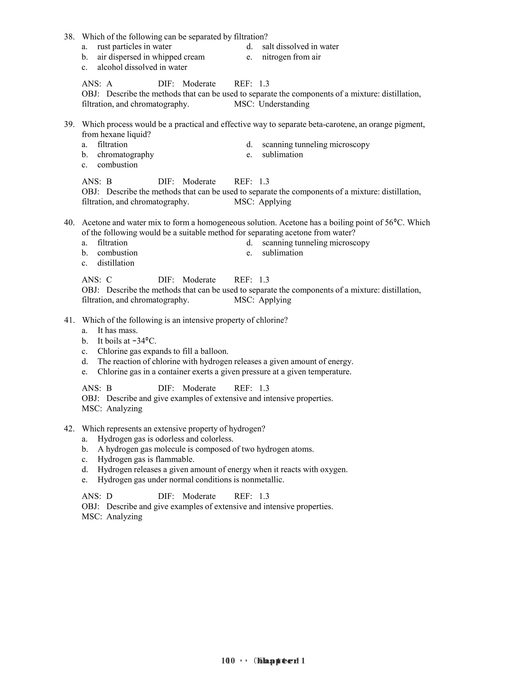 10 • Chapter 1
10 • Chapter 1
38. Which of the following can be separated by filtration?
a. rust particles in water d. salt dissolved in water
b. air dispersed in whipped cream e. nitrogen from air
c. alcohol dissolved in water
ANS: A DIF: Moderate REF: 1.3
OBJ: Describe the methods that can be used to separate the components of a mixture: distillation,
filtration, and chromatography. MSC: Understanding
39. Which process would be a practical and effective way to separate beta-carotene, an orange pigment,
from hexane liquid?
a. filtration d. scanning tunneling microscopy
b. chromatography e. sublimation
c. combustion
ANS: B DIF: Moderate REF: 1.3
OBJ: Describe the methods that can be used to separate the components of a mixture: distillation,
filtration, and chromatography. MSC: Applying
40. Acetone and water mix to form a homogeneous solution. Acetone has a boiling point of 56°C. Which
of the following would be a suitable method for separating acetone from water?
a. filtration d. scanning tunneling microscopy
b. combustion e. sublimation
c. distillation
ANS: C DIF: Moderate REF: 1.3
OBJ: Describe the methods that can be used to separate the components of a mixture: distillation,
filtration, and chromatography. MSC: Applying
41. Which of the following is an intensive property of chlorine?
a. It has mass.
b. It boils at −34°C.
c. Chlorine gas expands to fill a balloon.
d. The reaction of chlorine with hydrogen releases a given amount of energy.
e. Chlorine gas in a container exerts a given pressure at a given temperature.
ANS: B DIF: Moderate REF: 1.3
OBJ: Describe and give examples of extensive and intensive properties.
MSC: Analyzing
42. Which represents an extensive property of hydrogen?
a. Hydrogen gas is odorless and colorless.
b. A hydrogen gas molecule is composed of two hydrogen atoms.
c. Hydrogen gas is flammable.
d. Hydrogen releases a given amount of energy when it reacts with oxygen.
e. Hydrogen gas under normal conditions is nonmetallic.
ANS: D DIF: Moderate REF: 1.3
OBJ: Describe and give examples of extensive and intensive properties.
MSC: Analyzing
 