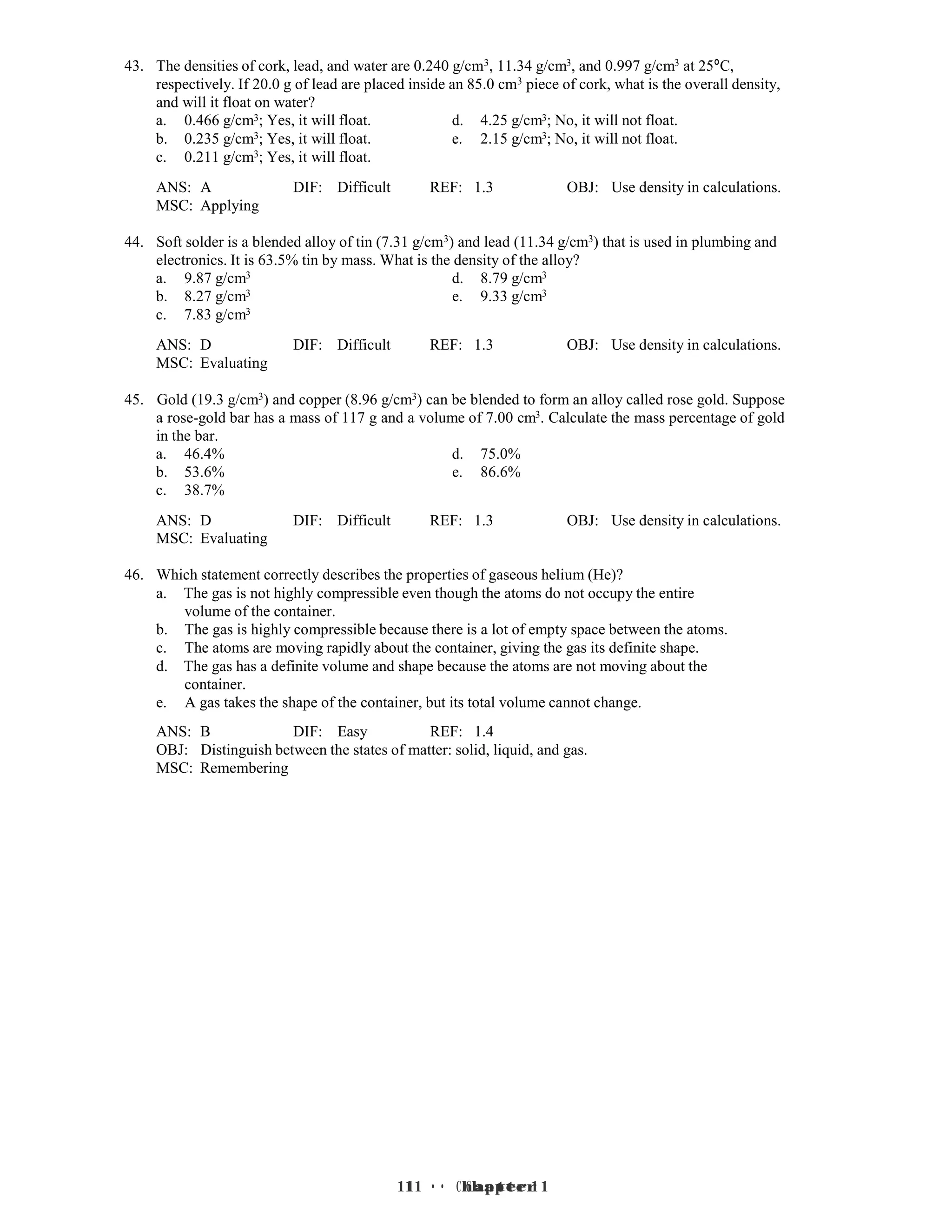 11 • Chapter 1
11 • Chapter 1
43. The densities of cork, lead, and water are 0.240 g/cm3, 11.34 g/cm3, and 0.997 g/cm3 at 25°C,
respectively. If 20.0 g of lead are placed inside an 85.0 cm3 piece of cork, what is the overall density,
and will it float on water?
a. 0.466 g/cm3; Yes, it will float. d. 4.25 g/cm3; No, it will not float.
b. 0.235 g/cm3; Yes, it will float. e. 2.15 g/cm3; No, it will not float.
c. 0.211 g/cm3; Yes, it will float.
ANS: A DIF: Difficult REF: 1.3 OBJ: Use density in calculations.
MSC: Applying
44. Soft solder is a blended alloy of tin (7.31 g/cm3) and lead (11.34 g/cm3) that is used in plumbing and
electronics. It is 63.5% tin by mass. What is the density of the alloy?
a. 9.87 g/cm3 d. 8.79 g/cm3
b. 8.27 g/cm3 e. 9.33 g/cm3
c. 7.83 g/cm3
ANS: D DIF: Difficult REF: 1.3 OBJ: Use density in calculations.
MSC: Evaluating
45. Gold (19.3 g/cm3) and copper (8.96 g/cm3) can be blended to form an alloy called rose gold. Suppose
a rose-gold bar has a mass of 117 g and a volume of 7.00 cm3. Calculate the mass percentage of gold
in the bar.
a. 46.4% d. 75.0%
b. 53.6% e. 86.6%
c. 38.7%
ANS: D DIF: Difficult REF: 1.3 OBJ: Use density in calculations.
MSC: Evaluating
46. Which statement correctly describes the properties of gaseous helium (He)?
a. The gas is not highly compressible even though the atoms do not occupy the entire
volume of the container.
b. The gas is highly compressible because there is a lot of empty space between the atoms.
c. The atoms are moving rapidly about the container, giving the gas its definite shape.
d. The gas has a definite volume and shape because the atoms are not moving about the
container.
e. A gas takes the shape of the container, but its total volume cannot change.
ANS: B DIF: Easy REF: 1.4
OBJ: Distinguish between the states of matter: solid, liquid, and gas.
MSC: Remembering
 