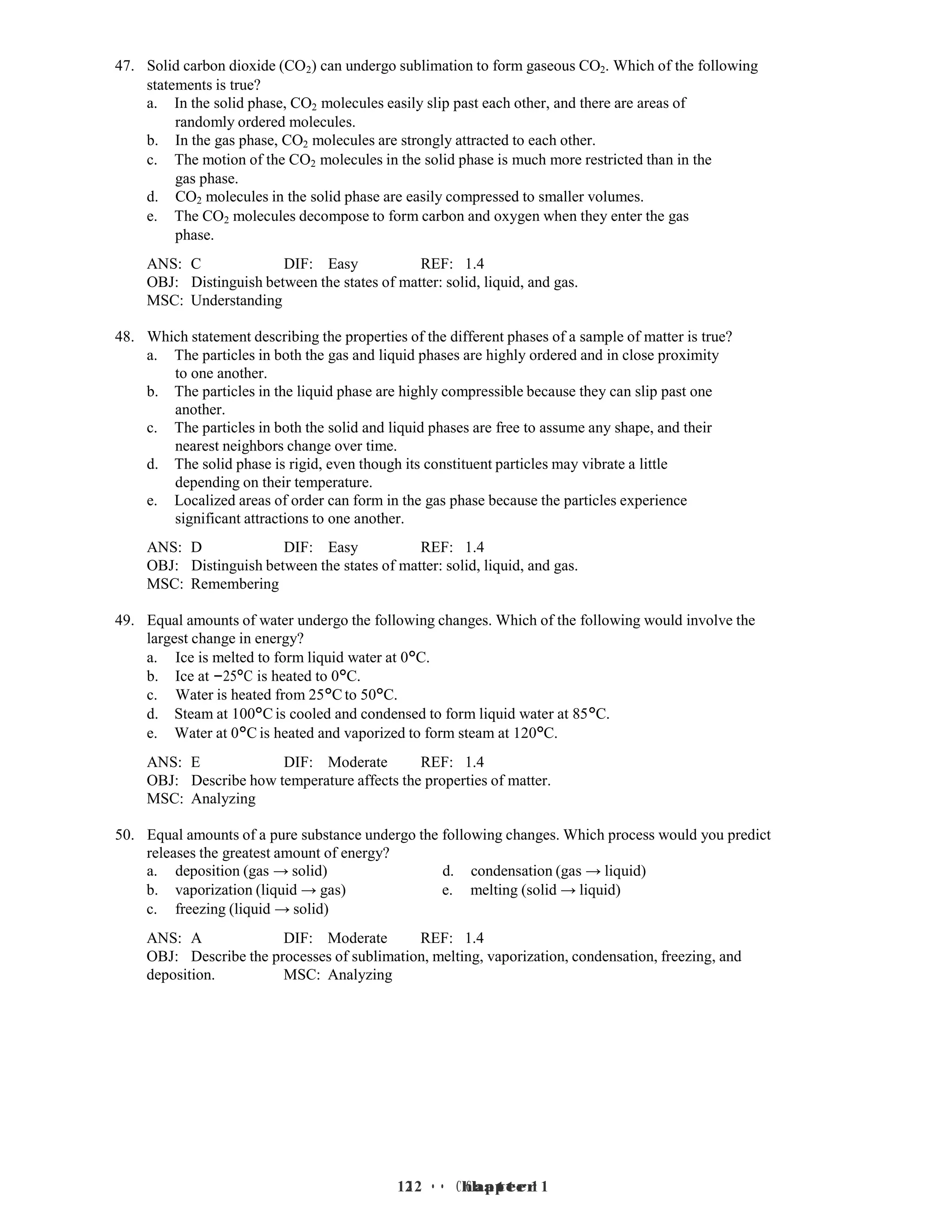 12 • Chapter 1
12 • Chapter 1
47. Solid carbon dioxide (CO2) can undergo sublimation to form gaseous CO2. Which of the following
statements is true?
a. In the solid phase, CO2 molecules easily slip past each other, and there are areas of
randomly ordered molecules.
b. In the gas phase, CO2 molecules are strongly attracted to each other.
c. The motion of the CO2 molecules in the solid phase is much more restricted than in the
gas phase.
d. CO2 molecules in the solid phase are easily compressed to smaller volumes.
e. The CO2 molecules decompose to form carbon and oxygen when they enter the gas
phase.
ANS: C DIF: Easy REF: 1.4
OBJ: Distinguish between the states of matter: solid, liquid, and gas.
MSC: Understanding
48. Which statement describing the properties of the different phases of a sample of matter is true?
a. The particles in both the gas and liquid phases are highly ordered and in close proximity
to one another.
b. The particles in the liquid phase are highly compressible because they can slip past one
another.
c. The particles in both the solid and liquid phases are free to assume any shape, and their
nearest neighbors change over time.
d. The solid phase is rigid, even though its constituent particles may vibrate a little
depending on their temperature.
e. Localized areas of order can form in the gas phase because the particles experience
significant attractions to one another.
ANS: D DIF: Easy REF: 1.4
OBJ: Distinguish between the states of matter: solid, liquid, and gas.
MSC: Remembering
49. Equal amounts of water undergo the following changes. Which of the following would involve the
largest change in energy?
a. Ice is melted to form liquid water at 0°C.
b. Ice at −25°C is heated to 0°C.
c. Water is heated from 25°C to 50°C.
d. Steam at 100°C is cooled and condensed to form liquid water at 85°C.
e. Water at 0°C is heated and vaporized to form steam at 120°C.
ANS: E DIF: Moderate REF: 1.4
OBJ: Describe how temperature affects the properties of matter.
MSC: Analyzing
50. Equal amounts of a pure substance undergo the following changes. Which process would you predict
releases the greatest amount of energy?
a. deposition (gas → solid) d. condensation (gas → liquid)
b. vaporization (liquid → gas) e. melting (solid → liquid)
c. freezing (liquid → solid)
ANS: A DIF: Moderate REF: 1.4
OBJ: Describe the processes of sublimation, melting, vaporization, condensation, freezing, and
deposition. MSC: Analyzing
 