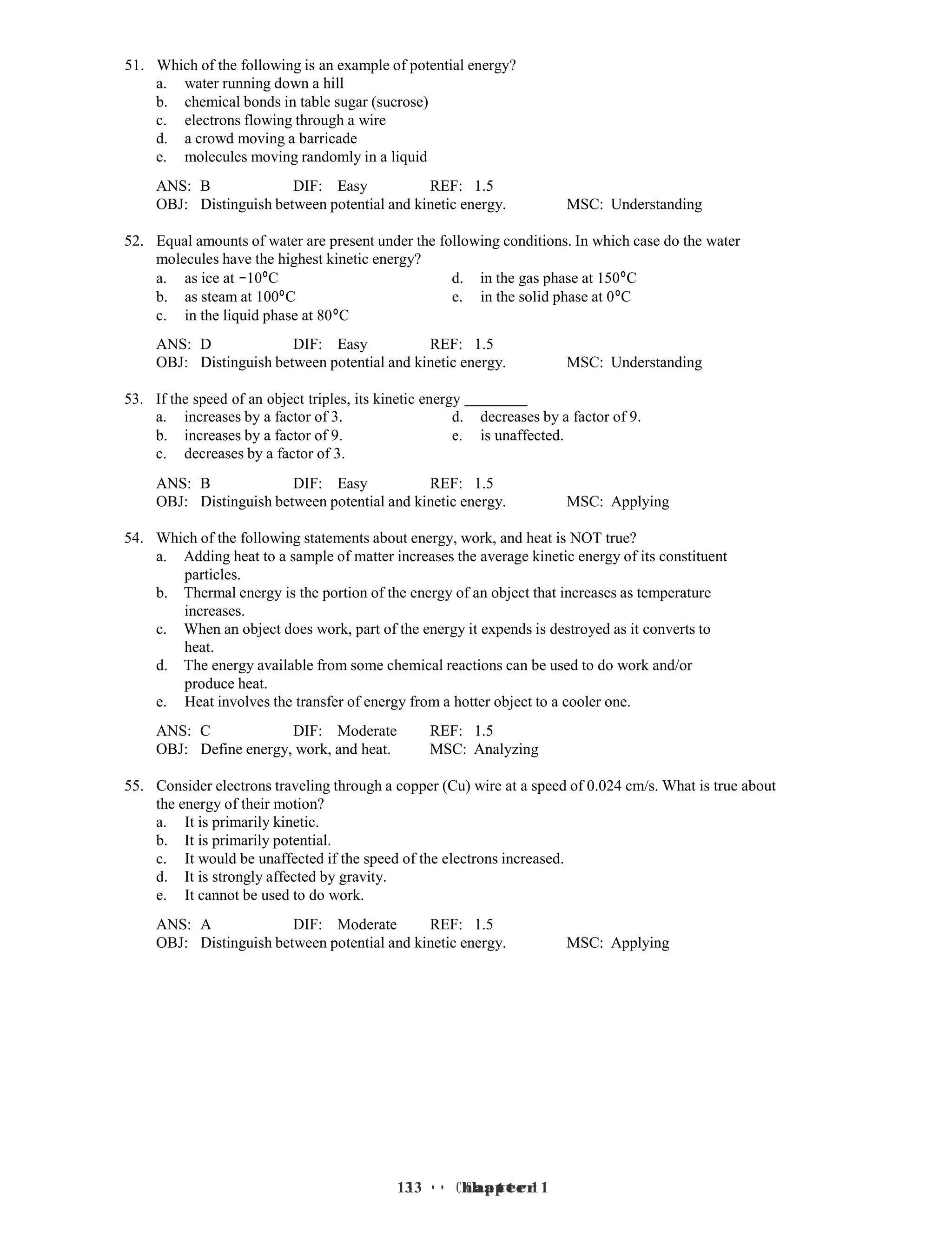 13 • Chapter 1
13 • Chapter 1
51. Which of the following is an example of potential energy?
a. water running down a hill
b. chemical bonds in table sugar (sucrose)
c. electrons flowing through a wire
d. a crowd moving a barricade
e. molecules moving randomly in a liquid
ANS: B DIF: Easy REF: 1.5
OBJ: Distinguish between potential and kinetic energy. MSC: Understanding
52. Equal amounts of water are present under the following conditions. In which case do the water
molecules have the highest kinetic energy?
a. as ice at −10°C d. in the gas phase at 150°C
b. as steam at 100°C e. in the solid phase at 0°C
c. in the liquid phase at 80°C
ANS: D DIF: Easy REF: 1.5
OBJ: Distinguish between potential and kinetic energy. MSC: Understanding
53. If the speed of an object triples, its kinetic energy
a. increases by a factor of 3. d. decreases by a factor of 9.
b. increases by a factor of 9. e. is unaffected.
c. decreases by a factor of 3.
ANS: B DIF: Easy REF: 1.5
OBJ: Distinguish between potential and kinetic energy. MSC: Applying
54. Which of the following statements about energy, work, and heat is NOT true?
a. Adding heat to a sample of matter increases the average kinetic energy of its constituent
particles.
b. Thermal energy is the portion of the energy of an object that increases as temperature
increases.
c. When an object does work, part of the energy it expends is destroyed as it converts to
heat.
d. The energy available from some chemical reactions can be used to do work and/or
produce heat.
e. Heat involves the transfer of energy from a hotter object to a cooler one.
ANS: C DIF: Moderate REF: 1.5
OBJ: Define energy, work, and heat. MSC: Analyzing
55. Consider electrons traveling through a copper (Cu) wire at a speed of 0.024 cm/s. What is true about
the energy of their motion?
a. It is primarily kinetic.
b. It is primarily potential.
c. It would be unaffected if the speed of the electrons increased.
d. It is strongly affected by gravity.
e. It cannot be used to do work.
ANS: A DIF: Moderate REF: 1.5
OBJ: Distinguish between potential and kinetic energy. MSC: Applying
 