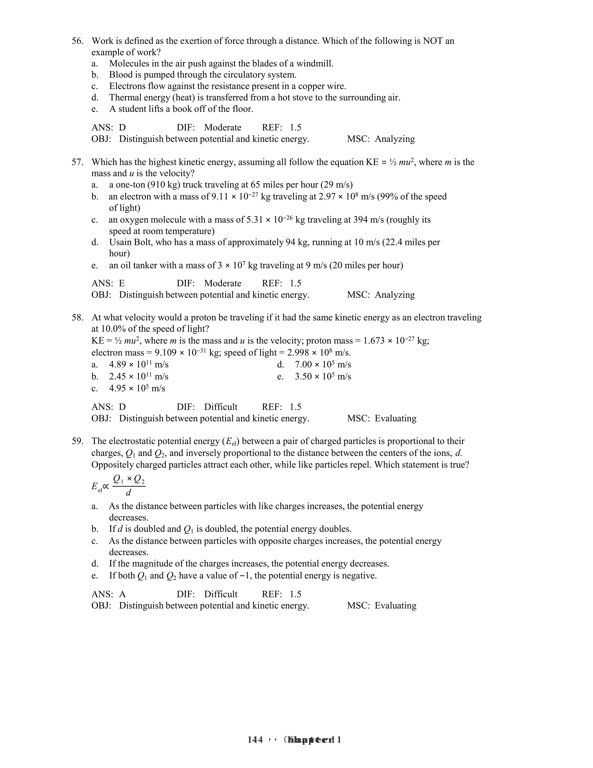 14 • Chapter 1
14 • Chapter 1
56. Work is defined as the exertion of force through a distance. Which of the following is NOT an
example of work?
a. Molecules in the air push against the blades of a windmill.
b. Blood is pumped through the circulatory system.
c. Electrons flow against the resistance present in a copper wire.
d. Thermal energy (heat) is transferred from a hot stove to the surrounding air.
e. A student lifts a book off of the floor.
ANS: D DIF: Moderate REF: 1.5
OBJ: Distinguish between potential and kinetic energy. MSC: Analyzing
57. Which has the highest kinetic energy, assuming all follow the equation KE = ½ mu2, where m is the
mass and u is the velocity?
a. a one-ton (910 kg) truck traveling at 65 miles per hour (29 m/s)
b. an electron with a mass of 9.11 × 10−27 kg traveling at 2.97 × 108 m/s (99% of the speed
of light)
c. an oxygen molecule with a mass of 5.31 × 10−26 kg traveling at 394 m/s (roughly its
speed at room temperature)
d. Usain Bolt, who has a mass of approximately 94 kg, running at 10 m/s (22.4 miles per
hour)
e. an oil tanker with a mass of 3 × 107 kg traveling at 9 m/s (20 miles per hour)
ANS: E DIF: Moderate REF: 1.5
OBJ: Distinguish between potential and kinetic energy. MSC: Analyzing
58. At what velocity would a proton be traveling if it had the same kinetic energy as an electron traveling
at 10.0% of the speed of light?
KE = ½ mu2, where m is the mass and u is the velocity; proton mass = 1.673 × 10−27 kg;
electron mass = 9.109 × 10−31 kg; speed of light = 2.998 × 108 m/s.
a. 4.89 × 1011 m/s d. 7.00 × 105 m/s
b. 2.45 × 1011 m/s e. 3.50 × 105 m/s
c. 4.95 × 105 m/s
ANS: D DIF: Difficult REF: 1.5
OBJ: Distinguish between potential and kinetic energy. MSC: Evaluating
59. The electrostatic potential energy (Eel) between a pair of charged particles is proportional to their
charges, Q1 and Q2, and inversely proportional to the distance between the centers of the ions, d.
Oppositely charged particles attract each other, while like particles repel. Which statement is true?
Q1 × Q2
Eel
∝
d
a. As the distance between particles with like charges increases, the potential energy
decreases.
b. If d is doubled and Q1 is doubled, the potential energy doubles.
c. As the distance between particles with opposite charges increases, the potential energy
decreases.
d. If the magnitude of the charges increases, the potential energy decreases.
e. If both Q1 and Q2 have a value of −1, the potential energy is negative.
ANS: A DIF: Difficult REF: 1.5
OBJ: Distinguish between potential and kinetic energy. MSC: Evaluating
 