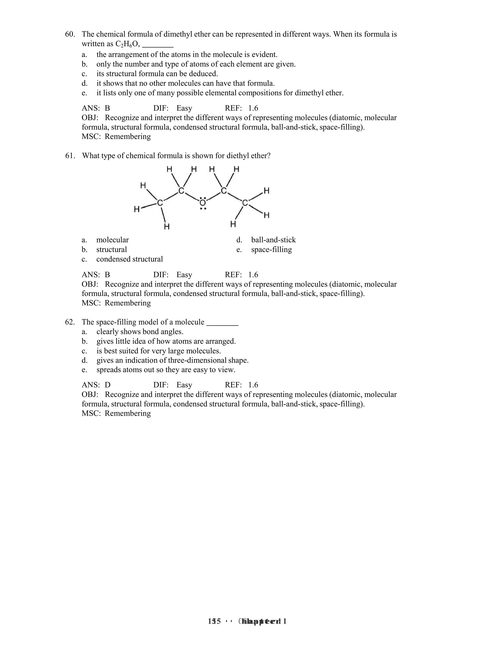 15 • Chapter 1
15 • Chapter 1
60. The chemical formula of dimethyl ether can be represented in different ways. When its formula is
written as C2H6O,
a. the arrangement of the atoms in the molecule is evident.
b. only the number and type of atoms of each element are given.
c. its structural formula can be deduced.
d. it shows that no other molecules can have that formula.
e. it lists only one of many possible elemental compositions for dimethyl ether.
ANS: B DIF: Easy REF: 1.6
OBJ: Recognize and interpret the different ways of representing molecules (diatomic, molecular
formula, structural formula, condensed structural formula, ball-and-stick, space-filling).
MSC: Remembering
61. What type of chemical formula is shown for diethyl ether?
a. molecular d. ball-and-stick
b. structural e. space-filling
c. condensed structural
ANS: B DIF: Easy REF: 1.6
OBJ: Recognize and interpret the different ways of representing molecules (diatomic, molecular
formula, structural formula, condensed structural formula, ball-and-stick, space-filling).
MSC: Remembering
62. The space-filling model of a molecule
a. clearly shows bond angles.
b. gives little idea of how atoms are arranged.
c. is best suited for very large molecules.
d. gives an indication of three-dimensional shape.
e. spreads atoms out so they are easy to view.
ANS: D DIF: Easy REF: 1.6
OBJ: Recognize and interpret the different ways of representing molecules (diatomic, molecular
formula, structural formula, condensed structural formula, ball-and-stick, space-filling).
MSC: Remembering
 