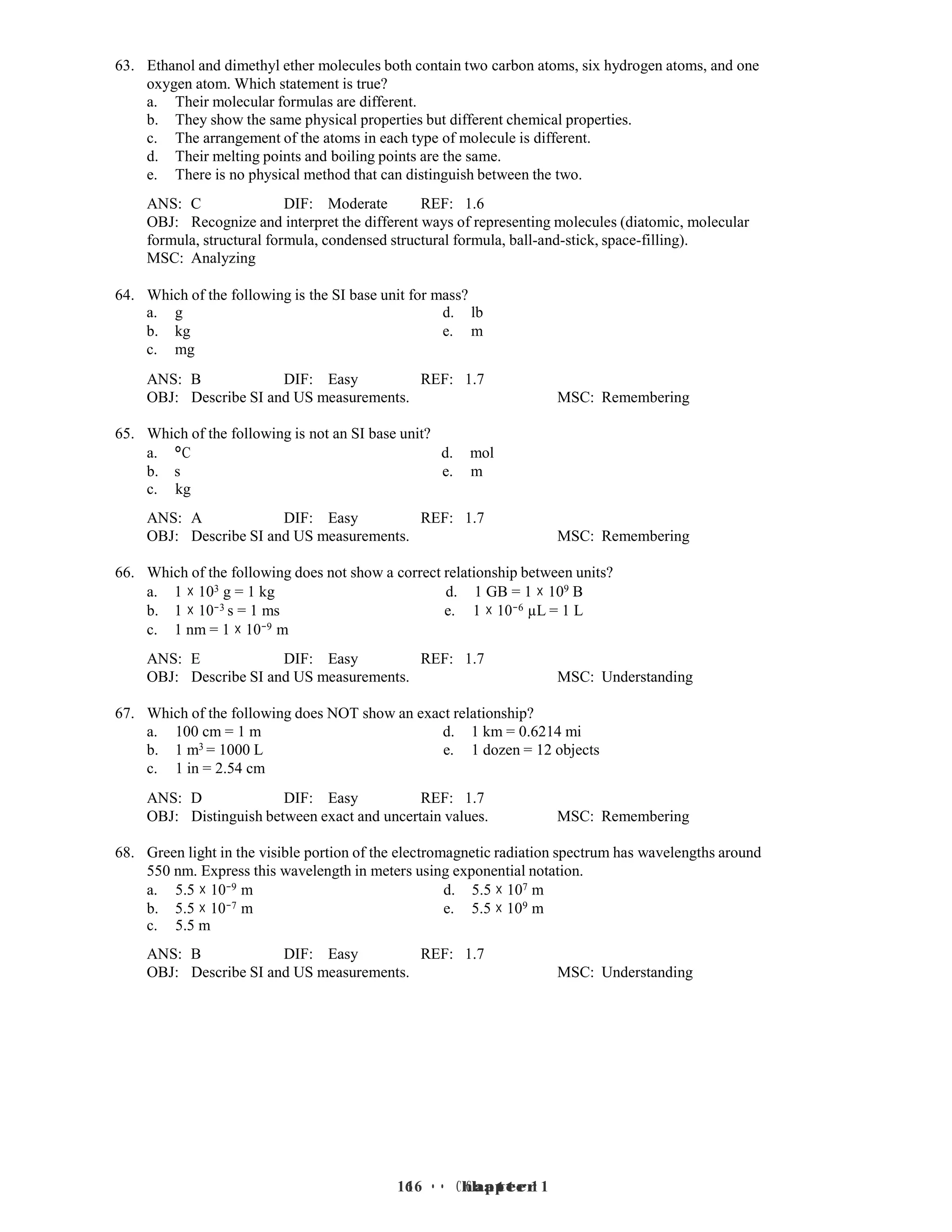16 • Chapter 1
16 • Chapter 1
63. Ethanol and dimethyl ether molecules both contain two carbon atoms, six hydrogen atoms, and one
oxygen atom. Which statement is true?
a. Their molecular formulas are different.
b. They show the same physical properties but different chemical properties.
c. The arrangement of the atoms in each type of molecule is different.
d. Their melting points and boiling points are the same.
e. There is no physical method that can distinguish between the two.
ANS: C DIF: Moderate REF: 1.6
OBJ: Recognize and interpret the different ways of representing molecules (diatomic, molecular
formula, structural formula, condensed structural formula, ball-and-stick, space-filling).
MSC: Analyzing
64. Which of the following is the SI base unit for mass?
a. g d. lb
b. kg e. m
c. mg
ANS: B DIF: Easy REF: 1.7
OBJ: Describe SI and US measurements. MSC: Remembering
65. Which of the following is not an SI base unit?
a. °C d. mol
b. s e. m
c. kg
ANS: A DIF: Easy REF: 1.7
OBJ: Describe SI and US measurements. MSC: Remembering
66. Which of the following does not show a correct relationship between units?
a. 1 × 103 g = 1 kg d. 1 GB = 1 × 109 B
b. 1 × 10−3 s = 1 ms e. 1 × 10−6 µL = 1 L
c. 1 nm = 1 × 10−9 m
ANS: E DIF: Easy REF: 1.7
OBJ: Describe SI and US measurements. MSC: Understanding
67. Which of the following does NOT show an exact relationship?
a. 100 cm = 1 m d. 1 km = 0.6214 mi
b. 1 m3 = 1000 L e. 1 dozen = 12 objects
c. 1 in = 2.54 cm
ANS: D DIF: Easy REF: 1.7
OBJ: Distinguish between exact and uncertain values. MSC: Remembering
68. Green light in the visible portion of the electromagnetic radiation spectrum has wavelengths around
550 nm. Express this wavelength in meters using exponential notation.
a. 5.5 × 10−9 m d. 5.5 × 107 m
b. 5.5 × 10−7 m e. 5.5 × 109 m
c. 5.5 m
ANS: B DIF: Easy REF: 1.7
OBJ: Describe SI and US measurements. MSC: Understanding
 