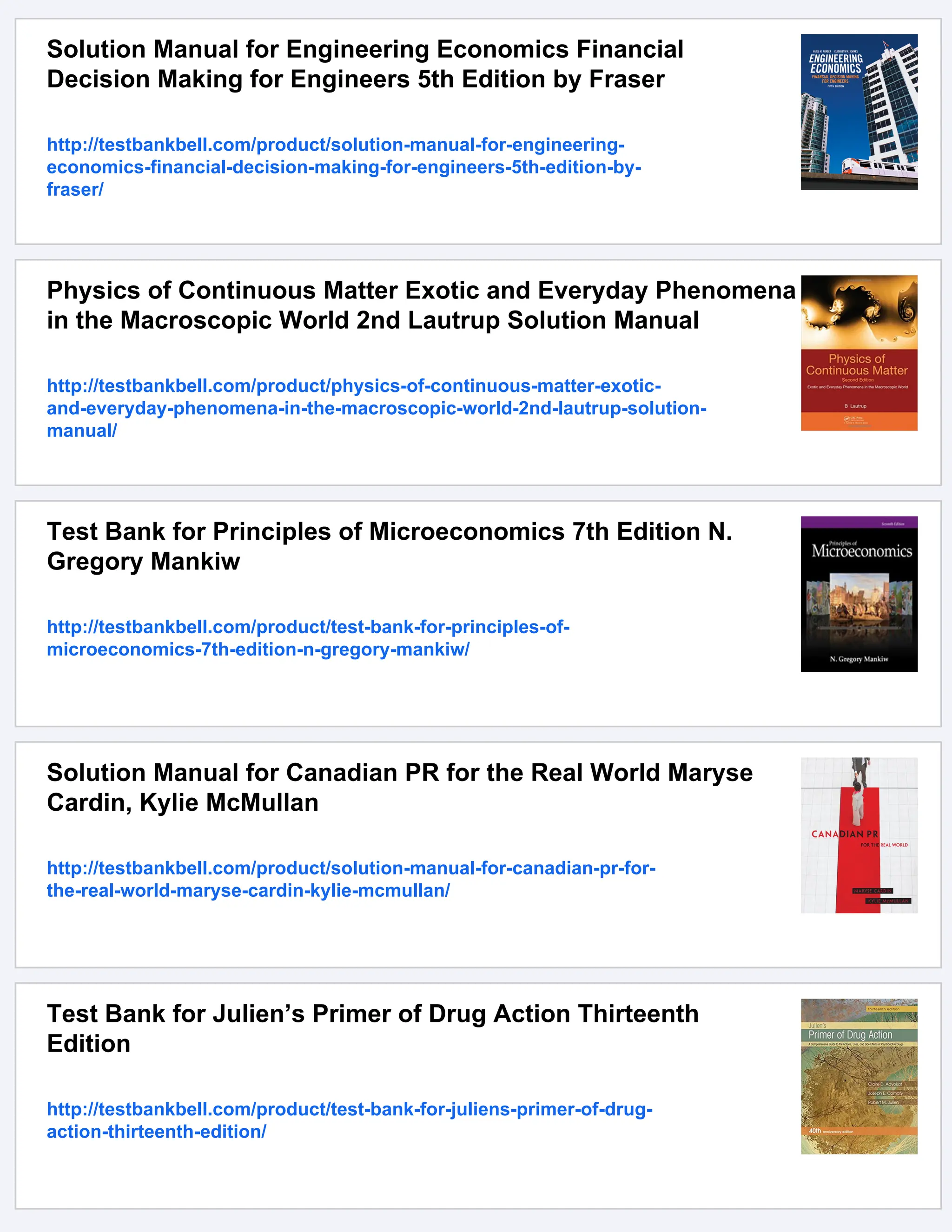 Solution Manual for Engineering Economics Financial
Decision Making for Engineers 5th Edition by Fraser
http://testbankbell.com/product/solution-manual-for-engineering-
economics-financial-decision-making-for-engineers-5th-edition-by-
fraser/
Physics of Continuous Matter Exotic and Everyday Phenomena
in the Macroscopic World 2nd Lautrup Solution Manual
http://testbankbell.com/product/physics-of-continuous-matter-exotic-
and-everyday-phenomena-in-the-macroscopic-world-2nd-lautrup-solution-
manual/
Test Bank for Principles of Microeconomics 7th Edition N.
Gregory Mankiw
http://testbankbell.com/product/test-bank-for-principles-of-
microeconomics-7th-edition-n-gregory-mankiw/
Solution Manual for Canadian PR for the Real World Maryse
Cardin, Kylie McMullan
http://testbankbell.com/product/solution-manual-for-canadian-pr-for-
the-real-world-maryse-cardin-kylie-mcmullan/
Test Bank for Julien’s Primer of Drug Action Thirteenth
Edition
http://testbankbell.com/product/test-bank-for-juliens-primer-of-drug-
action-thirteenth-edition/
 
