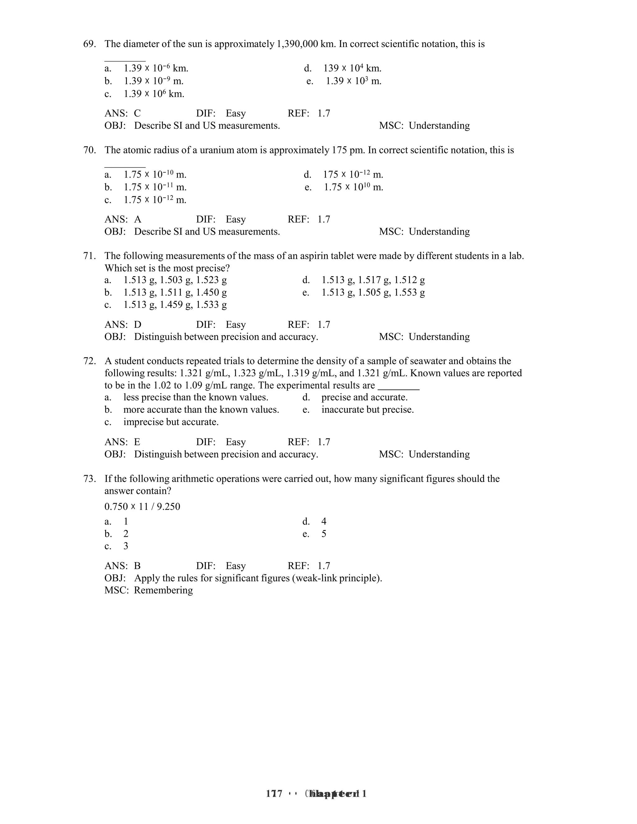 17 • Chapter 1
17 • Chapter 1
69. The diameter of the sun is approximately 1,390,000 km. In correct scientific notation, this is
a. 1.39 × 10−6 km. d. 139 × 104 km.
b. 1.39 × 10−9 m. e. 1.39 × 103 m.
c. 1.39 × 106 km.
ANS: C DIF: Easy REF: 1.7
OBJ: Describe SI and US measurements. MSC: Understanding
70. The atomic radius of a uranium atom is approximately 175 pm. In correct scientific notation, this is
a. 1.75 × 10−10 m. d. 175 × 10−12 m.
b. 1.75 × 10−11 m. e. 1.75 × 1010 m.
c. 1.75 × 10−12 m.
ANS: A DIF: Easy REF: 1.7
OBJ: Describe SI and US measurements. MSC: Understanding
71. The following measurements of the mass of an aspirin tablet were made by different students in a lab.
Which set is the most precise?
a. 1.513 g, 1.503 g, 1.523 g d. 1.513 g, 1.517 g, 1.512 g
b. 1.513 g, 1.511 g, 1.450 g e. 1.513 g, 1.505 g, 1.553 g
c. 1.513 g, 1.459 g, 1.533 g
ANS: D DIF: Easy REF: 1.7
OBJ: Distinguish between precision and accuracy. MSC: Understanding
72. A student conducts repeated trials to determine the density of a sample of seawater and obtains the
following results: 1.321 g/mL, 1.323 g/mL, 1.319 g/mL, and 1.321 g/mL. Known values are reported
to be in the 1.02 to 1.09 g/mL range. The experimental results are
a. less precise than the known values. d. precise and accurate.
b. more accurate than the known values. e. inaccurate but precise.
c. imprecise but accurate.
ANS: E DIF: Easy REF: 1.7
OBJ: Distinguish between precision and accuracy. MSC: Understanding
73. If the following arithmetic operations were carried out, how many significant figures should the
answer contain?
0.750 × 11 / 9.250
a. 1 d. 4
b. 2 e. 5
c. 3
ANS: B DIF: Easy REF: 1.7
OBJ: Apply the rules for significant figures (weak-link principle).
MSC: Remembering
 