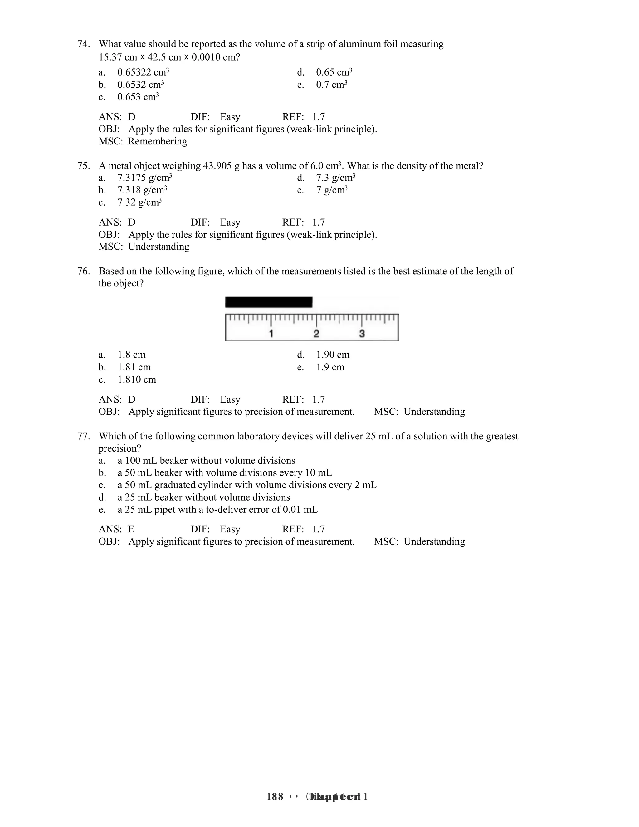 18 • Chapter 1
18 • Chapter 1
74. What value should be reported as the volume of a strip of aluminum foil measuring
15.37 cm × 42.5 cm × 0.0010 cm?
a. 0.65322 cm3 d. 0.65 cm3
b. 0.6532 cm3 e. 0.7 cm3
c. 0.653 cm3
ANS: D DIF: Easy REF: 1.7
OBJ: Apply the rules for significant figures (weak-link principle).
MSC: Remembering
75. A metal object weighing 43.905 g has a volume of 6.0 cm3. What is the density of the metal?
a. 7.3175 g/cm3 d. 7.3 g/cm3
b. 7.318 g/cm3 e. 7 g/cm3
c. 7.32 g/cm3
ANS: D DIF: Easy REF: 1.7
OBJ: Apply the rules for significant figures (weak-link principle).
MSC: Understanding
76. Based on the following figure, which of the measurements listed is the best estimate of the length of
the object?
a. 1.8 cm d. 1.90 cm
b. 1.81 cm e. 1.9 cm
c. 1.810 cm
ANS: D DIF: Easy REF: 1.7
OBJ: Apply significant figures to precision of measurement. MSC: Understanding
77. Which of the following common laboratory devices will deliver 25 mL of a solution with the greatest
precision?
a. a 100 mL beaker without volume divisions
b. a 50 mL beaker with volume divisions every 10 mL
c. a 50 mL graduated cylinder with volume divisions every 2 mL
d. a 25 mL beaker without volume divisions
e. a 25 mL pipet with a to-deliver error of 0.01 mL
ANS: E DIF: Easy REF: 1.7
OBJ: Apply significant figures to precision of measurement. MSC: Understanding
 