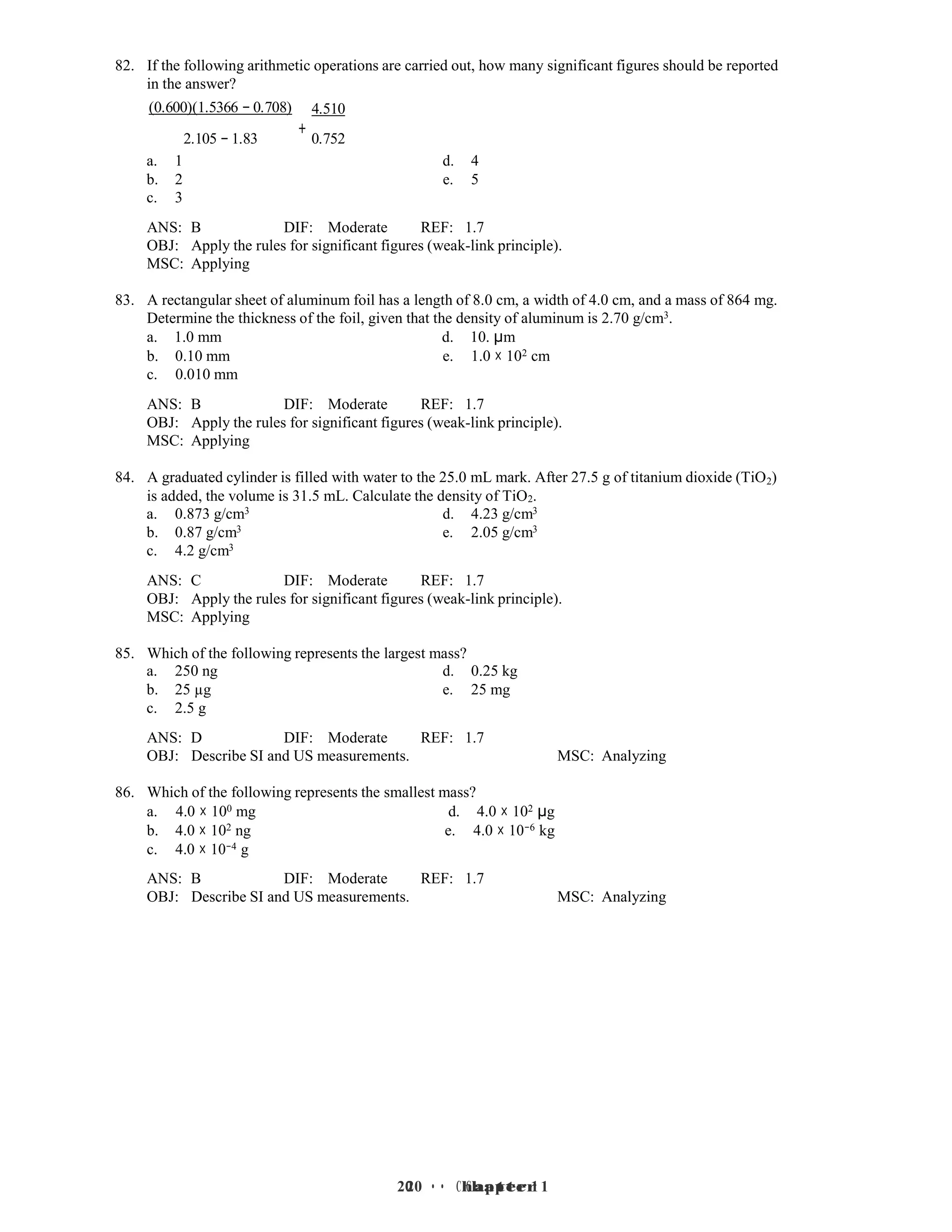 20 • Chapter 1
20 • Chapter 1
82. If the following arithmetic operations are carried out, how many significant figures should be reported
in the answer?
(0.600)(1.5366 − 0.708) 4.510
2.105 − 1.83
+
0.752
a. 1 d. 4
b. 2 e. 5
c. 3
ANS: B DIF: Moderate REF: 1.7
OBJ: Apply the rules for significant figures (weak-link principle).
MSC: Applying
83. A rectangular sheet of aluminum foil has a length of 8.0 cm, a width of 4.0 cm, and a mass of 864 mg.
Determine the thickness of the foil, given that the density of aluminum is 2.70 g/cm3.
a. 1.0 mm d. 10. µm
b. 0.10 mm e. 1.0 × 102 cm
c. 0.010 mm
ANS: B DIF: Moderate REF: 1.7
OBJ: Apply the rules for significant figures (weak-link principle).
MSC: Applying
84. A graduated cylinder is filled with water to the 25.0 mL mark. After 27.5 g of titanium dioxide (TiO2)
is added, the volume is 31.5 mL. Calculate the density of TiO2.
a. 0.873 g/cm3 d. 4.23 g/cm3
b. 0.87 g/cm3 e. 2.05 g/cm3
c. 4.2 g/cm3
ANS: C DIF: Moderate REF: 1.7
OBJ: Apply the rules for significant figures (weak-link principle).
MSC: Applying
85. Which of the following represents the largest mass?
a. 250 ng d. 0.25 kg
b. 25 µg e. 25 mg
c. 2.5 g
ANS: D DIF: Moderate REF: 1.7
OBJ: Describe SI and US measurements. MSC: Analyzing
86. Which of the following represents the smallest mass?
a. 4.0 × 100 mg d. 4.0 × 102 µg
b. 4.0 × 102 ng e. 4.0 × 10−6 kg
c. 4.0 × 10−4 g
ANS: B DIF: Moderate REF: 1.7
OBJ: Describe SI and US measurements. MSC: Analyzing
 