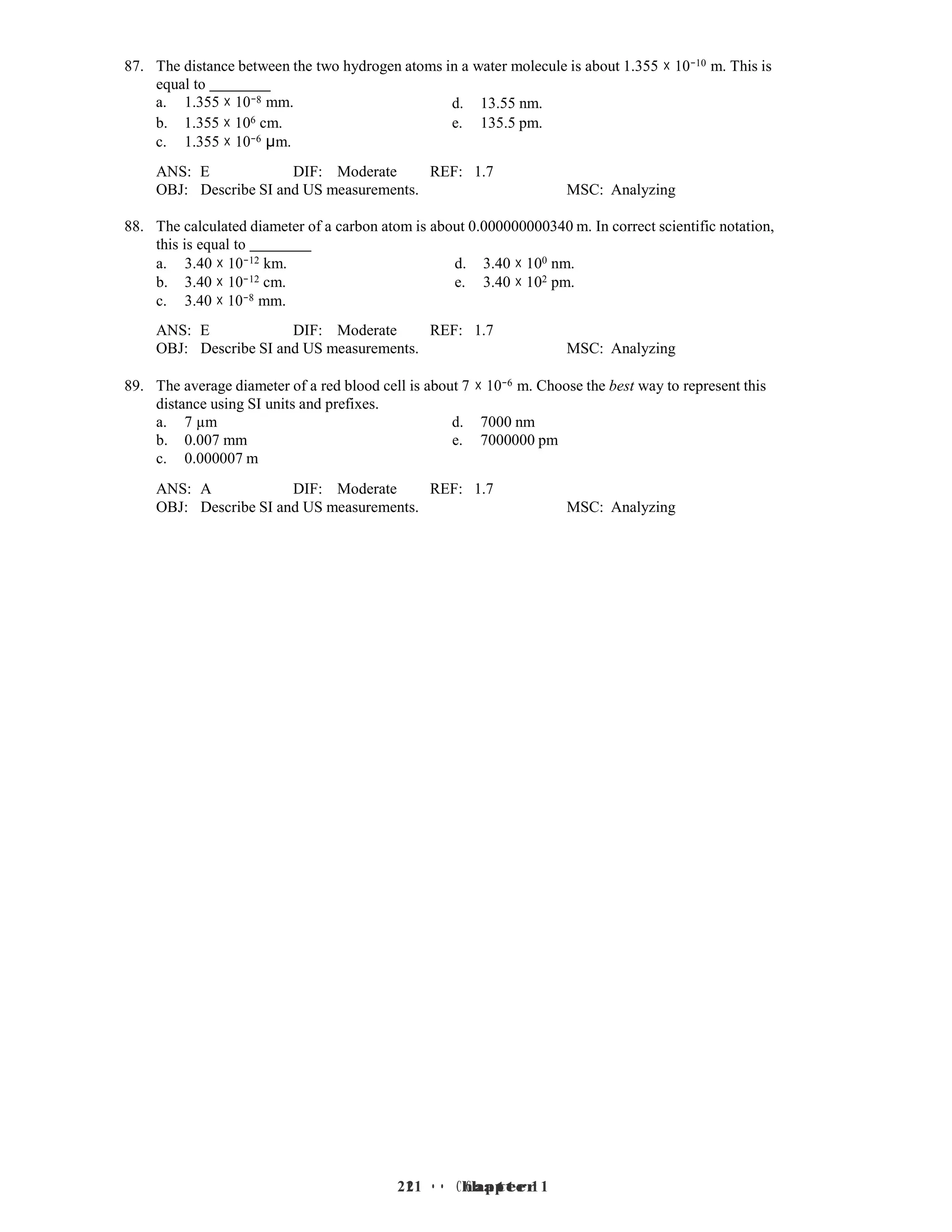 21 • Chapter 1
21 • Chapter 1
87. The distance between the two hydrogen atoms in a water molecule is about 1.355 × 10−10 m. This is
equal to
a. 1.355 × 10−8 mm. d. 13.55 nm.
b. 1.355 × 106 cm.
c. 1.355 × 10−6 µm.
e. 135.5 pm.
ANS: E DIF: Moderate REF: 1.7
OBJ: Describe SI and US measurements. MSC: Analyzing
88. The calculated diameter of a carbon atom is about 0.000000000340 m. In correct scientific notation,
this is equal to
a. 3.40 × 10−12 km. d. 3.40 × 100 nm.
b. 3.40 × 10−12 cm. e. 3.40 × 102 pm.
c. 3.40 × 10−8 mm.
ANS: E DIF: Moderate REF: 1.7
OBJ: Describe SI and US measurements. MSC: Analyzing
89. The average diameter of a red blood cell is about 7 × 10−6 m. Choose the best way to represent this
distance using SI units and prefixes.
a. 7 µm d. 7000 nm
b. 0.007 mm e. 7000000 pm
c. 0.000007 m
ANS: A DIF: Moderate REF: 1.7
OBJ: Describe SI and US measurements. MSC: Analyzing
 